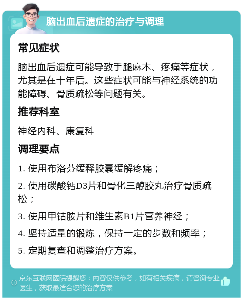 脑出血后遗症的治疗与调理 常见症状 脑出血后遗症可能导致手腿麻木、疼痛等症状，尤其是在十年后。这些症状可能与神经系统的功能障碍、骨质疏松等问题有关。 推荐科室 神经内科、康复科 调理要点 1. 使用布洛芬缓释胶囊缓解疼痛； 2. 使用碳酸钙D3片和骨化三醇胶丸治疗骨质疏松； 3. 使用甲钴胺片和维生素B1片营养神经； 4. 坚持适量的锻炼，保持一定的步数和频率； 5. 定期复查和调整治疗方案。