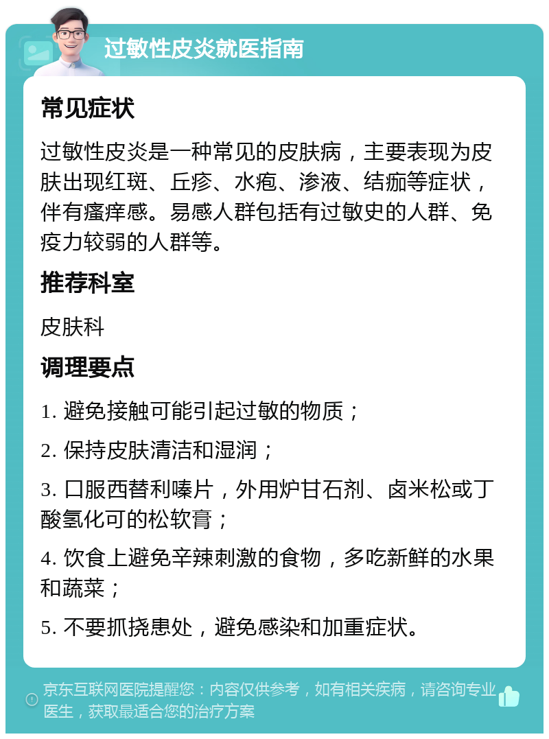 过敏性皮炎就医指南 常见症状 过敏性皮炎是一种常见的皮肤病，主要表现为皮肤出现红斑、丘疹、水疱、渗液、结痂等症状，伴有瘙痒感。易感人群包括有过敏史的人群、免疫力较弱的人群等。 推荐科室 皮肤科 调理要点 1. 避免接触可能引起过敏的物质； 2. 保持皮肤清洁和湿润； 3. 口服西替利嗪片，外用炉甘石剂、卤米松或丁酸氢化可的松软膏； 4. 饮食上避免辛辣刺激的食物，多吃新鲜的水果和蔬菜； 5. 不要抓挠患处，避免感染和加重症状。