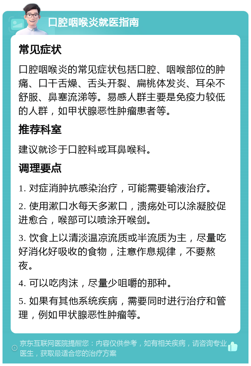 口腔咽喉炎就医指南 常见症状 口腔咽喉炎的常见症状包括口腔、咽喉部位的肿痛、口干舌燥、舌头开裂、扁桃体发炎、耳朵不舒服、鼻塞流涕等。易感人群主要是免疫力较低的人群，如甲状腺恶性肿瘤患者等。 推荐科室 建议就诊于口腔科或耳鼻喉科。 调理要点 1. 对症消肿抗感染治疗，可能需要输液治疗。 2. 使用漱口水每天多漱口，溃疡处可以涂凝胶促进愈合，喉部可以喷涂开喉剑。 3. 饮食上以清淡温凉流质或半流质为主，尽量吃好消化好吸收的食物，注意作息规律，不要熬夜。 4. 可以吃肉沫，尽量少咀嚼的那种。 5. 如果有其他系统疾病，需要同时进行治疗和管理，例如甲状腺恶性肿瘤等。