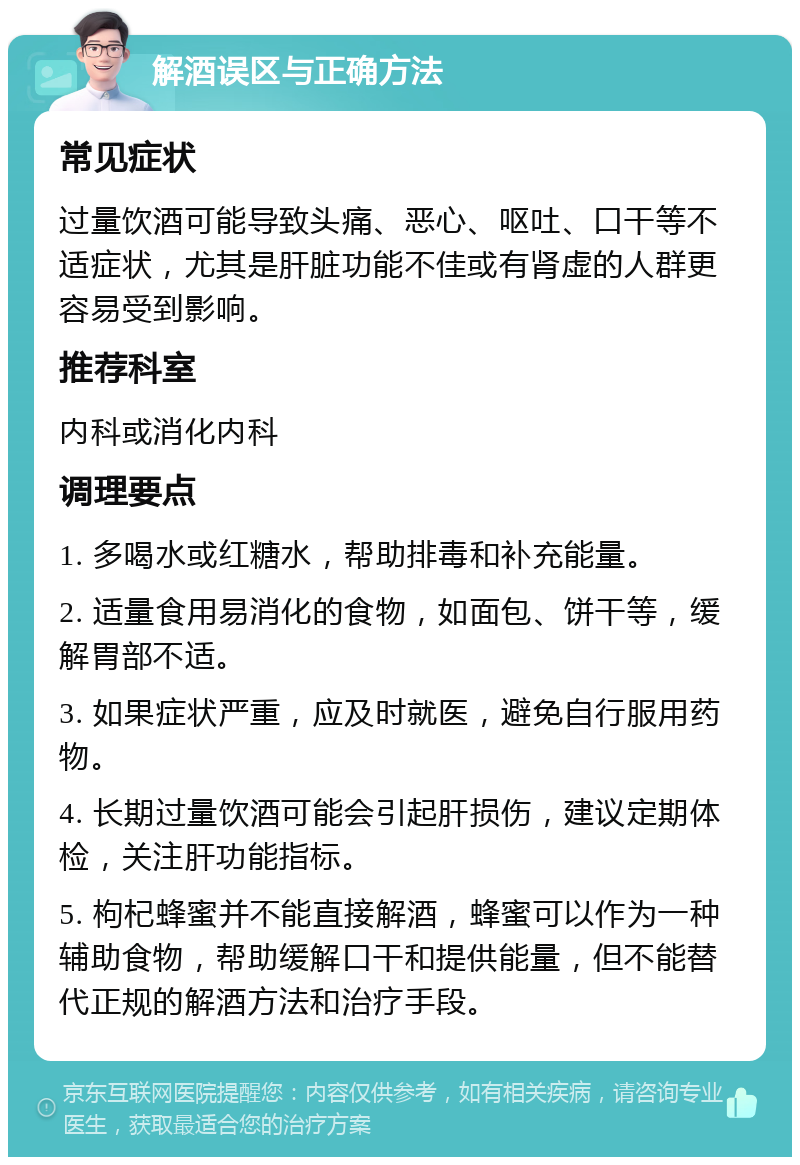 解酒误区与正确方法 常见症状 过量饮酒可能导致头痛、恶心、呕吐、口干等不适症状，尤其是肝脏功能不佳或有肾虚的人群更容易受到影响。 推荐科室 内科或消化内科 调理要点 1. 多喝水或红糖水，帮助排毒和补充能量。 2. 适量食用易消化的食物，如面包、饼干等，缓解胃部不适。 3. 如果症状严重，应及时就医，避免自行服用药物。 4. 长期过量饮酒可能会引起肝损伤，建议定期体检，关注肝功能指标。 5. 枸杞蜂蜜并不能直接解酒，蜂蜜可以作为一种辅助食物，帮助缓解口干和提供能量，但不能替代正规的解酒方法和治疗手段。