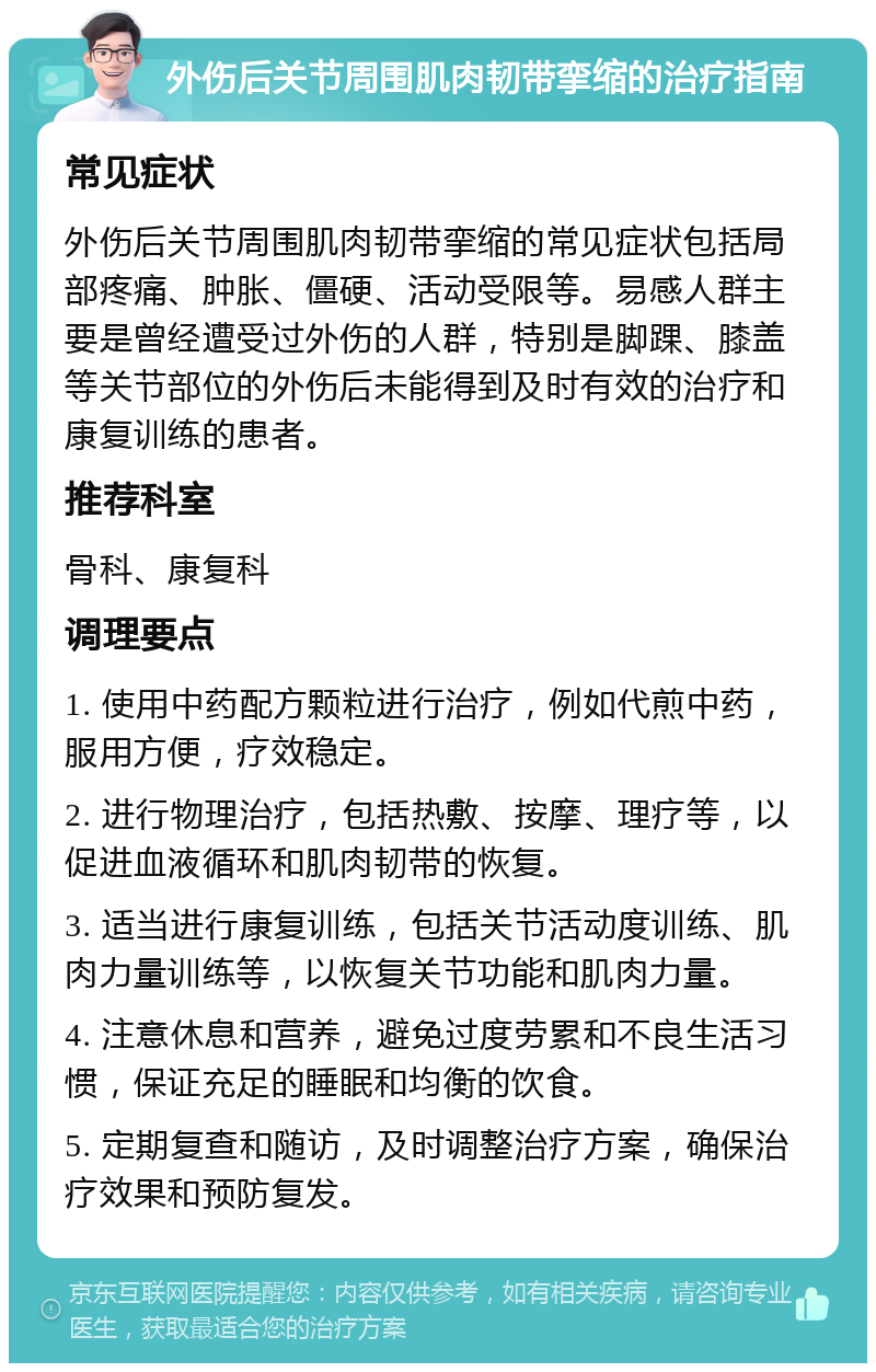 外伤后关节周围肌肉韧带挛缩的治疗指南 常见症状 外伤后关节周围肌肉韧带挛缩的常见症状包括局部疼痛、肿胀、僵硬、活动受限等。易感人群主要是曾经遭受过外伤的人群，特别是脚踝、膝盖等关节部位的外伤后未能得到及时有效的治疗和康复训练的患者。 推荐科室 骨科、康复科 调理要点 1. 使用中药配方颗粒进行治疗，例如代煎中药，服用方便，疗效稳定。 2. 进行物理治疗，包括热敷、按摩、理疗等，以促进血液循环和肌肉韧带的恢复。 3. 适当进行康复训练，包括关节活动度训练、肌肉力量训练等，以恢复关节功能和肌肉力量。 4. 注意休息和营养，避免过度劳累和不良生活习惯，保证充足的睡眠和均衡的饮食。 5. 定期复查和随访，及时调整治疗方案，确保治疗效果和预防复发。