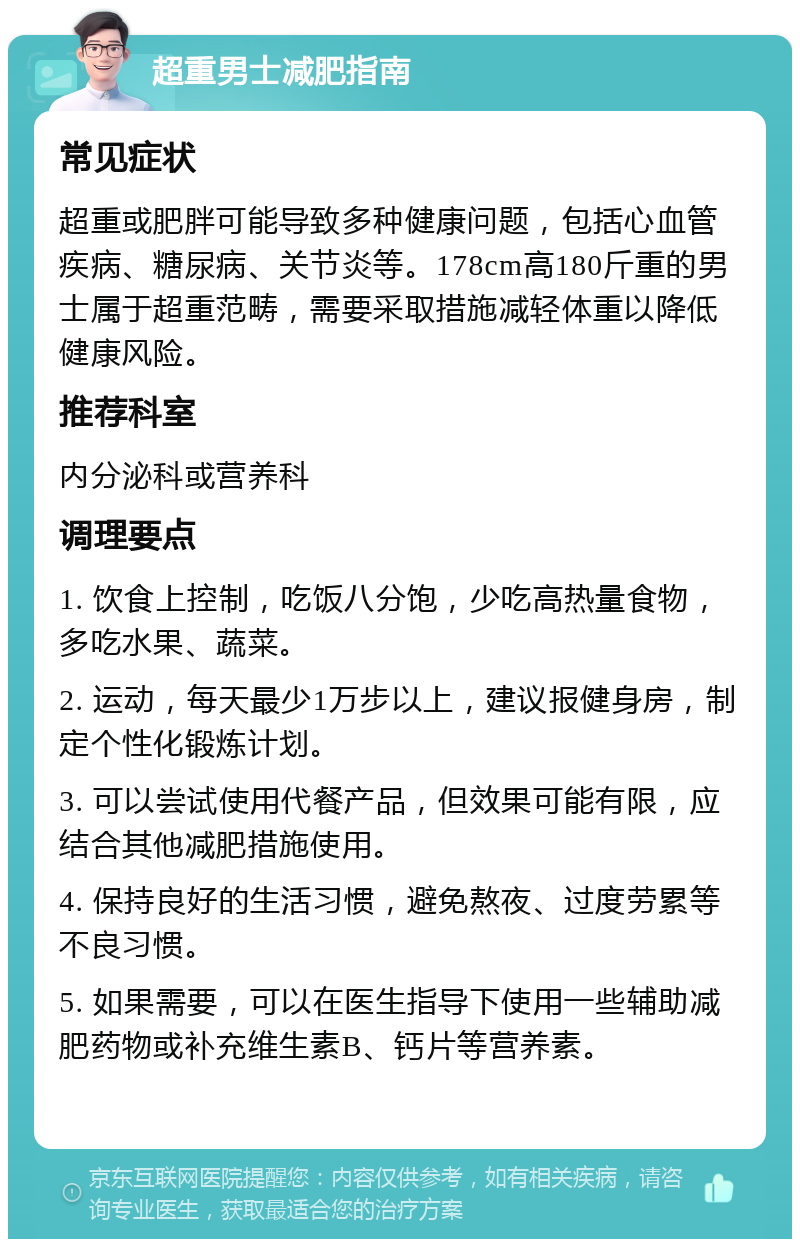 超重男士减肥指南 常见症状 超重或肥胖可能导致多种健康问题，包括心血管疾病、糖尿病、关节炎等。178cm高180斤重的男士属于超重范畴，需要采取措施减轻体重以降低健康风险。 推荐科室 内分泌科或营养科 调理要点 1. 饮食上控制，吃饭八分饱，少吃高热量食物，多吃水果、蔬菜。 2. 运动，每天最少1万步以上，建议报健身房，制定个性化锻炼计划。 3. 可以尝试使用代餐产品，但效果可能有限，应结合其他减肥措施使用。 4. 保持良好的生活习惯，避免熬夜、过度劳累等不良习惯。 5. 如果需要，可以在医生指导下使用一些辅助减肥药物或补充维生素B、钙片等营养素。