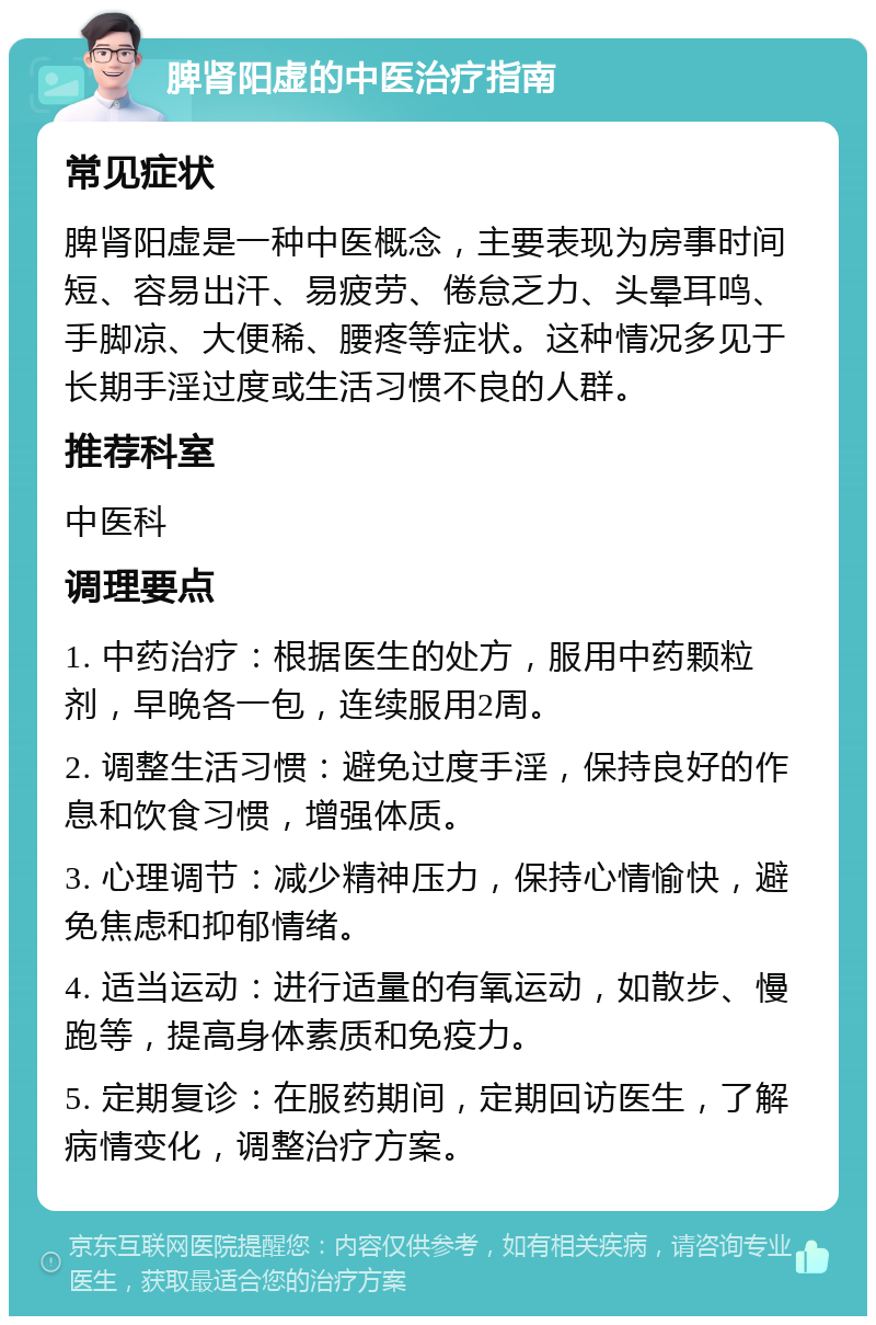 脾肾阳虚的中医治疗指南 常见症状 脾肾阳虚是一种中医概念，主要表现为房事时间短、容易出汗、易疲劳、倦怠乏力、头晕耳鸣、手脚凉、大便稀、腰疼等症状。这种情况多见于长期手淫过度或生活习惯不良的人群。 推荐科室 中医科 调理要点 1. 中药治疗：根据医生的处方，服用中药颗粒剂，早晚各一包，连续服用2周。 2. 调整生活习惯：避免过度手淫，保持良好的作息和饮食习惯，增强体质。 3. 心理调节：减少精神压力，保持心情愉快，避免焦虑和抑郁情绪。 4. 适当运动：进行适量的有氧运动，如散步、慢跑等，提高身体素质和免疫力。 5. 定期复诊：在服药期间，定期回访医生，了解病情变化，调整治疗方案。