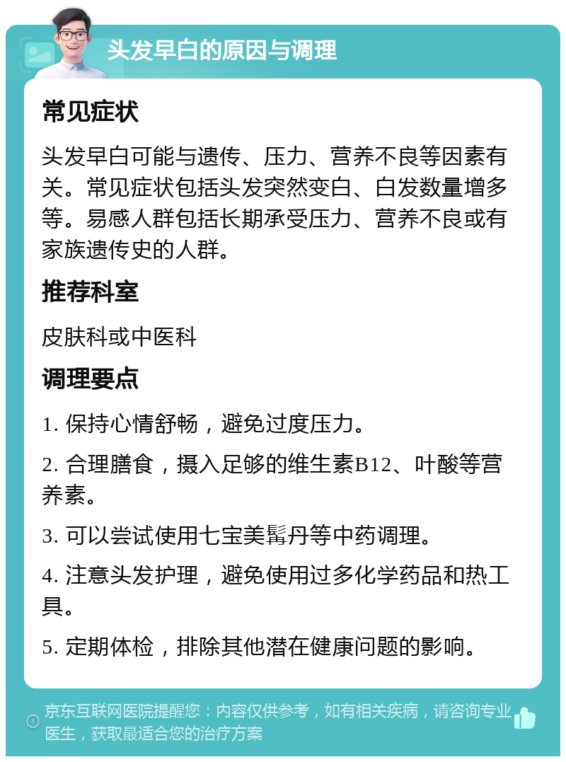 头发早白的原因与调理 常见症状 头发早白可能与遗传、压力、营养不良等因素有关。常见症状包括头发突然变白、白发数量增多等。易感人群包括长期承受压力、营养不良或有家族遗传史的人群。 推荐科室 皮肤科或中医科 调理要点 1. 保持心情舒畅，避免过度压力。 2. 合理膳食，摄入足够的维生素B12、叶酸等营养素。 3. 可以尝试使用七宝美髯丹等中药调理。 4. 注意头发护理，避免使用过多化学药品和热工具。 5. 定期体检，排除其他潜在健康问题的影响。