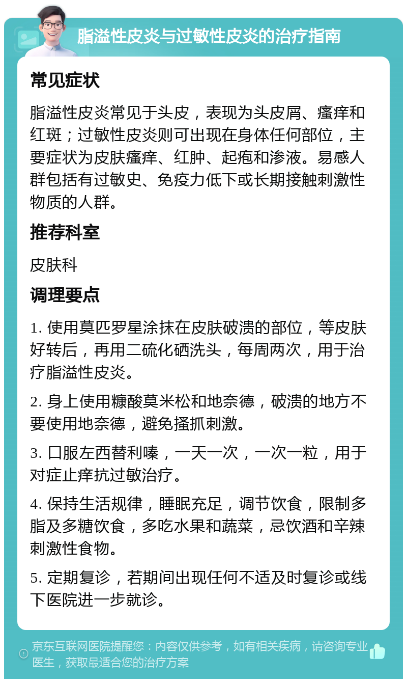 脂溢性皮炎与过敏性皮炎的治疗指南 常见症状 脂溢性皮炎常见于头皮，表现为头皮屑、瘙痒和红斑；过敏性皮炎则可出现在身体任何部位，主要症状为皮肤瘙痒、红肿、起疱和渗液。易感人群包括有过敏史、免疫力低下或长期接触刺激性物质的人群。 推荐科室 皮肤科 调理要点 1. 使用莫匹罗星涂抹在皮肤破溃的部位，等皮肤好转后，再用二硫化硒洗头，每周两次，用于治疗脂溢性皮炎。 2. 身上使用糠酸莫米松和地奈德，破溃的地方不要使用地奈德，避免搔抓刺激。 3. 口服左西替利嗪，一天一次，一次一粒，用于对症止痒抗过敏治疗。 4. 保持生活规律，睡眠充足，调节饮食，限制多脂及多糖饮食，多吃水果和蔬菜，忌饮酒和辛辣刺激性食物。 5. 定期复诊，若期间出现任何不适及时复诊或线下医院进一步就诊。