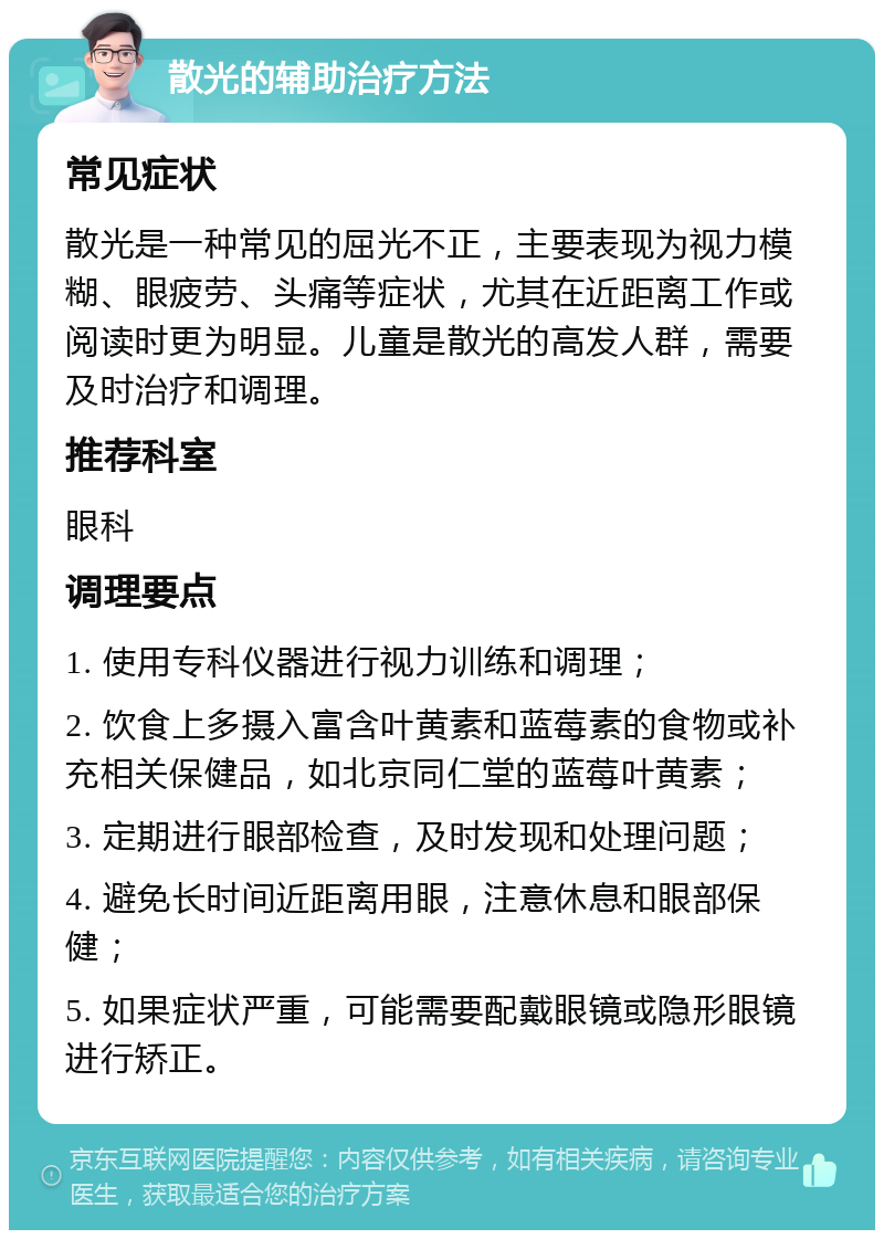 散光的辅助治疗方法 常见症状 散光是一种常见的屈光不正，主要表现为视力模糊、眼疲劳、头痛等症状，尤其在近距离工作或阅读时更为明显。儿童是散光的高发人群，需要及时治疗和调理。 推荐科室 眼科 调理要点 1. 使用专科仪器进行视力训练和调理； 2. 饮食上多摄入富含叶黄素和蓝莓素的食物或补充相关保健品，如北京同仁堂的蓝莓叶黄素； 3. 定期进行眼部检查，及时发现和处理问题； 4. 避免长时间近距离用眼，注意休息和眼部保健； 5. 如果症状严重，可能需要配戴眼镜或隐形眼镜进行矫正。