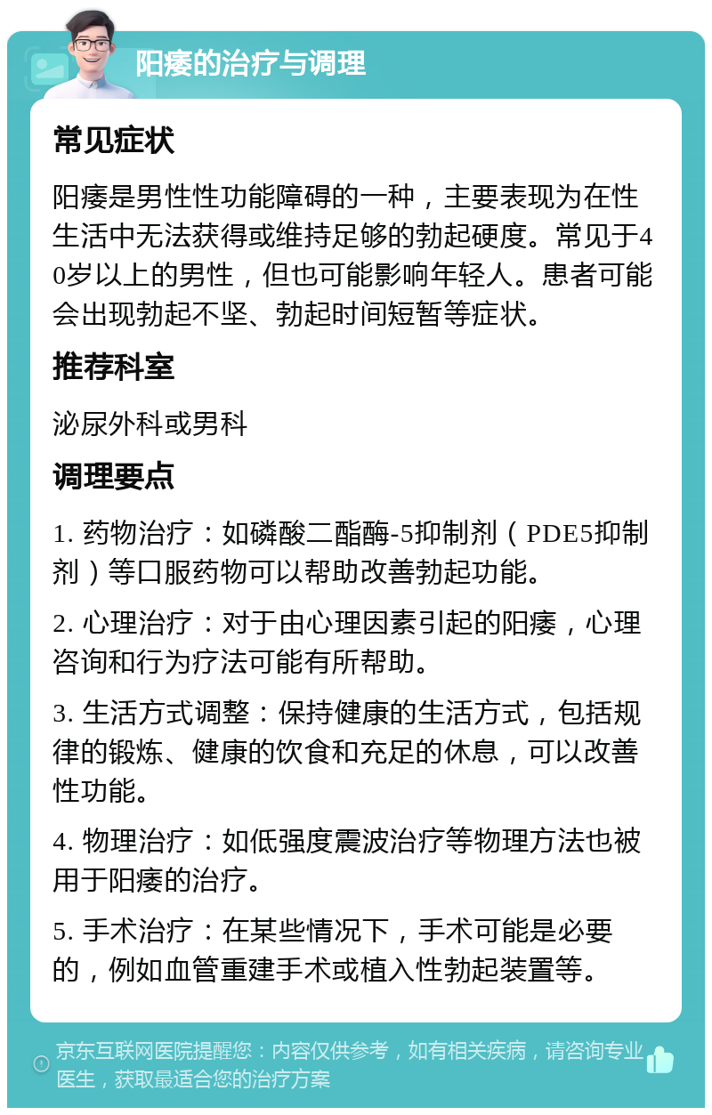 阳痿的治疗与调理 常见症状 阳痿是男性性功能障碍的一种，主要表现为在性生活中无法获得或维持足够的勃起硬度。常见于40岁以上的男性，但也可能影响年轻人。患者可能会出现勃起不坚、勃起时间短暂等症状。 推荐科室 泌尿外科或男科 调理要点 1. 药物治疗：如磷酸二酯酶-5抑制剂（PDE5抑制剂）等口服药物可以帮助改善勃起功能。 2. 心理治疗：对于由心理因素引起的阳痿，心理咨询和行为疗法可能有所帮助。 3. 生活方式调整：保持健康的生活方式，包括规律的锻炼、健康的饮食和充足的休息，可以改善性功能。 4. 物理治疗：如低强度震波治疗等物理方法也被用于阳痿的治疗。 5. 手术治疗：在某些情况下，手术可能是必要的，例如血管重建手术或植入性勃起装置等。