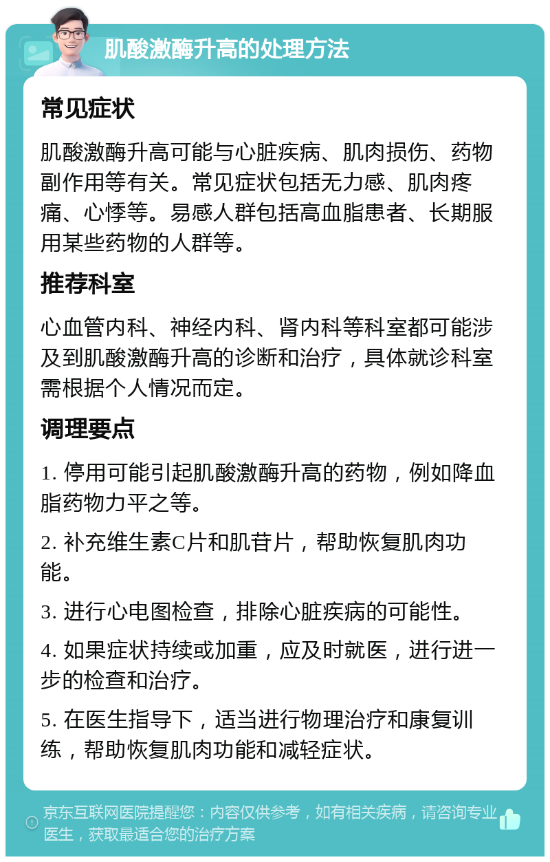 肌酸激酶升高的处理方法 常见症状 肌酸激酶升高可能与心脏疾病、肌肉损伤、药物副作用等有关。常见症状包括无力感、肌肉疼痛、心悸等。易感人群包括高血脂患者、长期服用某些药物的人群等。 推荐科室 心血管内科、神经内科、肾内科等科室都可能涉及到肌酸激酶升高的诊断和治疗，具体就诊科室需根据个人情况而定。 调理要点 1. 停用可能引起肌酸激酶升高的药物，例如降血脂药物力平之等。 2. 补充维生素C片和肌苷片，帮助恢复肌肉功能。 3. 进行心电图检查，排除心脏疾病的可能性。 4. 如果症状持续或加重，应及时就医，进行进一步的检查和治疗。 5. 在医生指导下，适当进行物理治疗和康复训练，帮助恢复肌肉功能和减轻症状。