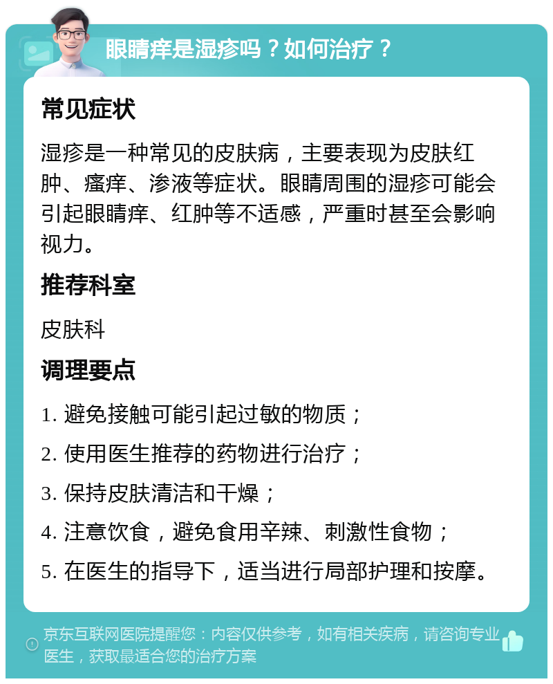 眼睛痒是湿疹吗？如何治疗？ 常见症状 湿疹是一种常见的皮肤病，主要表现为皮肤红肿、瘙痒、渗液等症状。眼睛周围的湿疹可能会引起眼睛痒、红肿等不适感，严重时甚至会影响视力。 推荐科室 皮肤科 调理要点 1. 避免接触可能引起过敏的物质； 2. 使用医生推荐的药物进行治疗； 3. 保持皮肤清洁和干燥； 4. 注意饮食，避免食用辛辣、刺激性食物； 5. 在医生的指导下，适当进行局部护理和按摩。