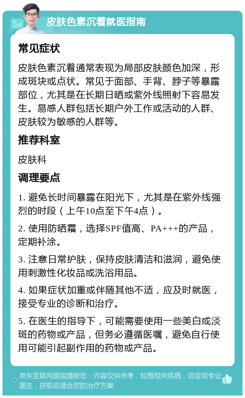 皮肤色素沉着就医指南 常见症状 皮肤色素沉着通常表现为局部皮肤颜色加深，形成斑块或点状。常见于面部、手背、脖子等暴露部位，尤其是在长期日晒或紫外线照射下容易发生。易感人群包括长期户外工作或活动的人群、皮肤较为敏感的人群等。 推荐科室 皮肤科 调理要点 1. 避免长时间暴露在阳光下，尤其是在紫外线强烈的时段（上午10点至下午4点）。 2. 使用防晒霜，选择SPF值高、PA+++的产品，定期补涂。 3. 注意日常护肤，保持皮肤清洁和滋润，避免使用刺激性化妆品或洗浴用品。 4. 如果症状加重或伴随其他不适，应及时就医，接受专业的诊断和治疗。 5. 在医生的指导下，可能需要使用一些美白或淡斑的药物或产品，但务必遵循医嘱，避免自行使用可能引起副作用的药物或产品。