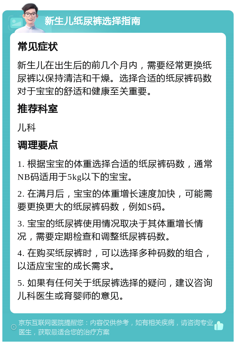 新生儿纸尿裤选择指南 常见症状 新生儿在出生后的前几个月内，需要经常更换纸尿裤以保持清洁和干燥。选择合适的纸尿裤码数对于宝宝的舒适和健康至关重要。 推荐科室 儿科 调理要点 1. 根据宝宝的体重选择合适的纸尿裤码数，通常NB码适用于5kg以下的宝宝。 2. 在满月后，宝宝的体重增长速度加快，可能需要更换更大的纸尿裤码数，例如S码。 3. 宝宝的纸尿裤使用情况取决于其体重增长情况，需要定期检查和调整纸尿裤码数。 4. 在购买纸尿裤时，可以选择多种码数的组合，以适应宝宝的成长需求。 5. 如果有任何关于纸尿裤选择的疑问，建议咨询儿科医生或育婴师的意见。