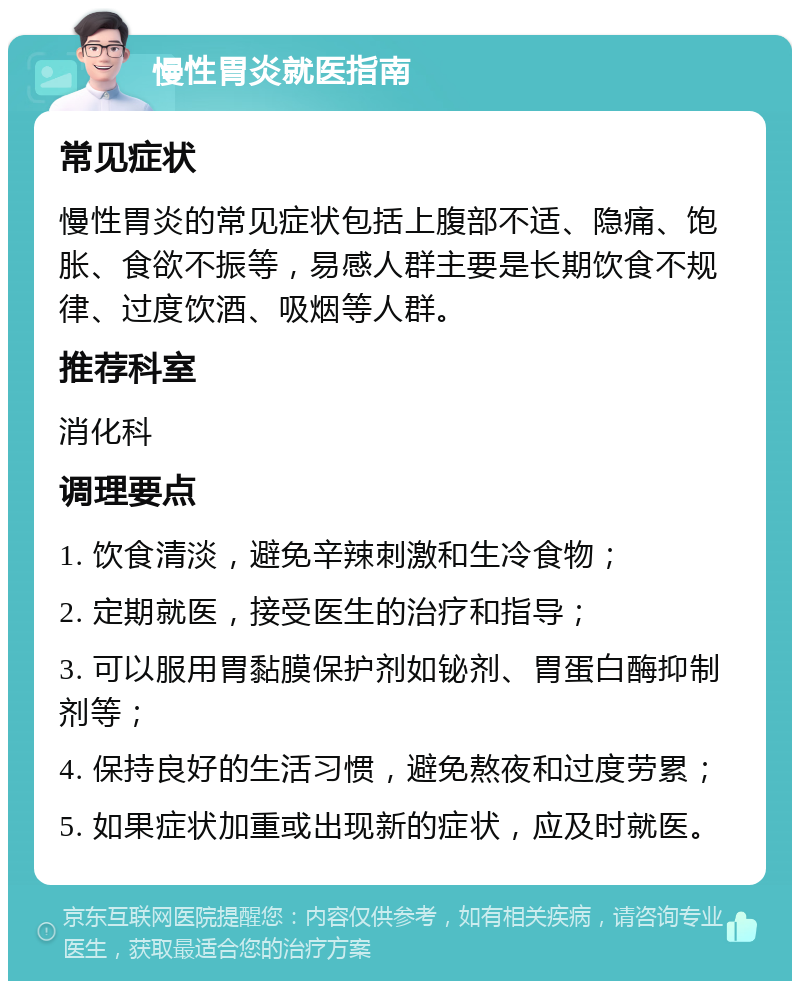 慢性胃炎就医指南 常见症状 慢性胃炎的常见症状包括上腹部不适、隐痛、饱胀、食欲不振等，易感人群主要是长期饮食不规律、过度饮酒、吸烟等人群。 推荐科室 消化科 调理要点 1. 饮食清淡，避免辛辣刺激和生冷食物； 2. 定期就医，接受医生的治疗和指导； 3. 可以服用胃黏膜保护剂如铋剂、胃蛋白酶抑制剂等； 4. 保持良好的生活习惯，避免熬夜和过度劳累； 5. 如果症状加重或出现新的症状，应及时就医。