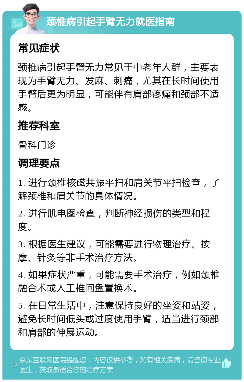 颈椎病引起手臂无力就医指南 常见症状 颈椎病引起手臂无力常见于中老年人群，主要表现为手臂无力、发麻、刺痛，尤其在长时间使用手臂后更为明显，可能伴有肩部疼痛和颈部不适感。 推荐科室 骨科门诊 调理要点 1. 进行颈椎核磁共振平扫和肩关节平扫检查，了解颈椎和肩关节的具体情况。 2. 进行肌电图检查，判断神经损伤的类型和程度。 3. 根据医生建议，可能需要进行物理治疗、按摩、针灸等非手术治疗方法。 4. 如果症状严重，可能需要手术治疗，例如颈椎融合术或人工椎间盘置换术。 5. 在日常生活中，注意保持良好的坐姿和站姿，避免长时间低头或过度使用手臂，适当进行颈部和肩部的伸展运动。