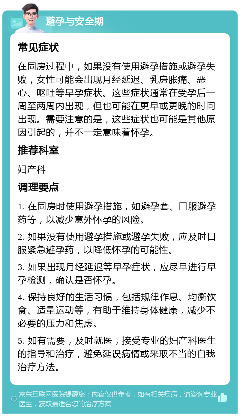 避孕与安全期 常见症状 在同房过程中，如果没有使用避孕措施或避孕失败，女性可能会出现月经延迟、乳房胀痛、恶心、呕吐等早孕症状。这些症状通常在受孕后一周至两周内出现，但也可能在更早或更晚的时间出现。需要注意的是，这些症状也可能是其他原因引起的，并不一定意味着怀孕。 推荐科室 妇产科 调理要点 1. 在同房时使用避孕措施，如避孕套、口服避孕药等，以减少意外怀孕的风险。 2. 如果没有使用避孕措施或避孕失败，应及时口服紧急避孕药，以降低怀孕的可能性。 3. 如果出现月经延迟等早孕症状，应尽早进行早孕检测，确认是否怀孕。 4. 保持良好的生活习惯，包括规律作息、均衡饮食、适量运动等，有助于维持身体健康，减少不必要的压力和焦虑。 5. 如有需要，及时就医，接受专业的妇产科医生的指导和治疗，避免延误病情或采取不当的自我治疗方法。