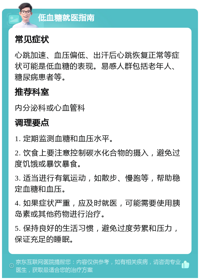 低血糖就医指南 常见症状 心跳加速、血压偏低、出汗后心跳恢复正常等症状可能是低血糖的表现。易感人群包括老年人、糖尿病患者等。 推荐科室 内分泌科或心血管科 调理要点 1. 定期监测血糖和血压水平。 2. 饮食上要注意控制碳水化合物的摄入，避免过度饥饿或暴饮暴食。 3. 适当进行有氧运动，如散步、慢跑等，帮助稳定血糖和血压。 4. 如果症状严重，应及时就医，可能需要使用胰岛素或其他药物进行治疗。 5. 保持良好的生活习惯，避免过度劳累和压力，保证充足的睡眠。