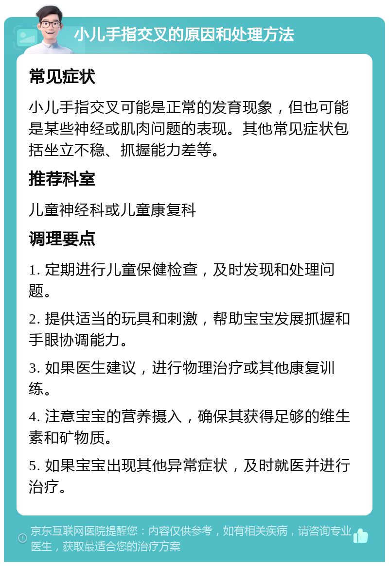 小儿手指交叉的原因和处理方法 常见症状 小儿手指交叉可能是正常的发育现象，但也可能是某些神经或肌肉问题的表现。其他常见症状包括坐立不稳、抓握能力差等。 推荐科室 儿童神经科或儿童康复科 调理要点 1. 定期进行儿童保健检查，及时发现和处理问题。 2. 提供适当的玩具和刺激，帮助宝宝发展抓握和手眼协调能力。 3. 如果医生建议，进行物理治疗或其他康复训练。 4. 注意宝宝的营养摄入，确保其获得足够的维生素和矿物质。 5. 如果宝宝出现其他异常症状，及时就医并进行治疗。