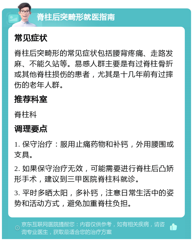 脊柱后突畸形就医指南 常见症状 脊柱后突畸形的常见症状包括腰背疼痛、走路发麻、不能久站等。易感人群主要是有过脊柱骨折或其他脊柱损伤的患者，尤其是十几年前有过摔伤的老年人群。 推荐科室 脊柱科 调理要点 1. 保守治疗：服用止痛药物和补钙，外用腰围或支具。 2. 如果保守治疗无效，可能需要进行脊柱后凸矫形手术，建议到三甲医院脊柱科就诊。 3. 平时多晒太阳，多补钙，注意日常生活中的姿势和活动方式，避免加重脊柱负担。