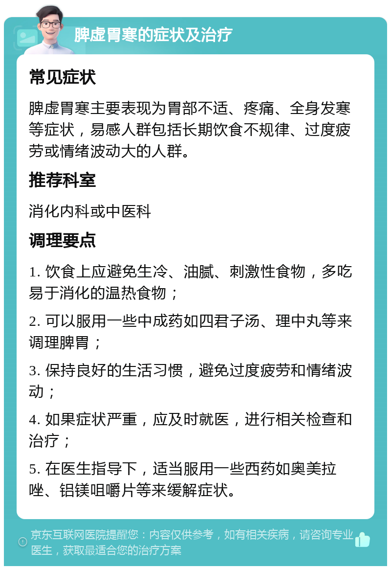 脾虚胃寒的症状及治疗 常见症状 脾虚胃寒主要表现为胃部不适、疼痛、全身发寒等症状，易感人群包括长期饮食不规律、过度疲劳或情绪波动大的人群。 推荐科室 消化内科或中医科 调理要点 1. 饮食上应避免生冷、油腻、刺激性食物，多吃易于消化的温热食物； 2. 可以服用一些中成药如四君子汤、理中丸等来调理脾胃； 3. 保持良好的生活习惯，避免过度疲劳和情绪波动； 4. 如果症状严重，应及时就医，进行相关检查和治疗； 5. 在医生指导下，适当服用一些西药如奥美拉唑、铝镁咀嚼片等来缓解症状。