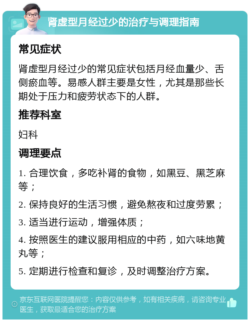 肾虚型月经过少的治疗与调理指南 常见症状 肾虚型月经过少的常见症状包括月经血量少、舌侧瘀血等。易感人群主要是女性，尤其是那些长期处于压力和疲劳状态下的人群。 推荐科室 妇科 调理要点 1. 合理饮食，多吃补肾的食物，如黑豆、黑芝麻等； 2. 保持良好的生活习惯，避免熬夜和过度劳累； 3. 适当进行运动，增强体质； 4. 按照医生的建议服用相应的中药，如六味地黄丸等； 5. 定期进行检查和复诊，及时调整治疗方案。