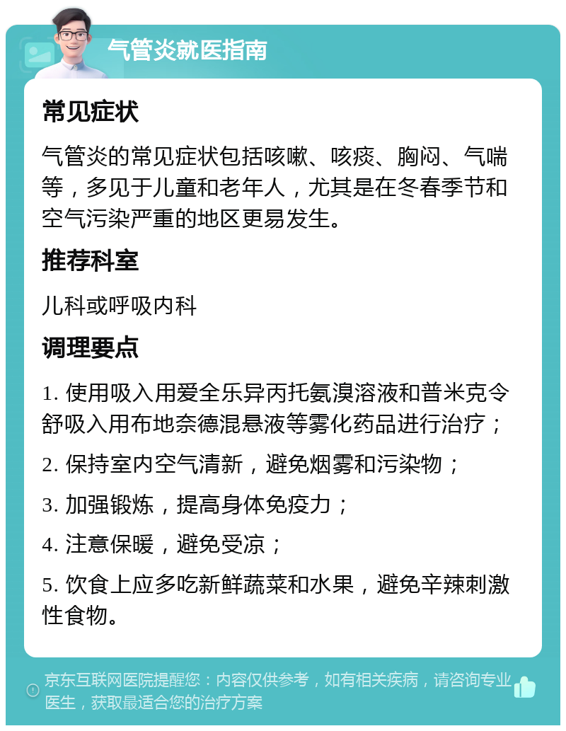 气管炎就医指南 常见症状 气管炎的常见症状包括咳嗽、咳痰、胸闷、气喘等，多见于儿童和老年人，尤其是在冬春季节和空气污染严重的地区更易发生。 推荐科室 儿科或呼吸内科 调理要点 1. 使用吸入用爱全乐异丙托氨溴溶液和普米克令舒吸入用布地奈德混悬液等雾化药品进行治疗； 2. 保持室内空气清新，避免烟雾和污染物； 3. 加强锻炼，提高身体免疫力； 4. 注意保暖，避免受凉； 5. 饮食上应多吃新鲜蔬菜和水果，避免辛辣刺激性食物。