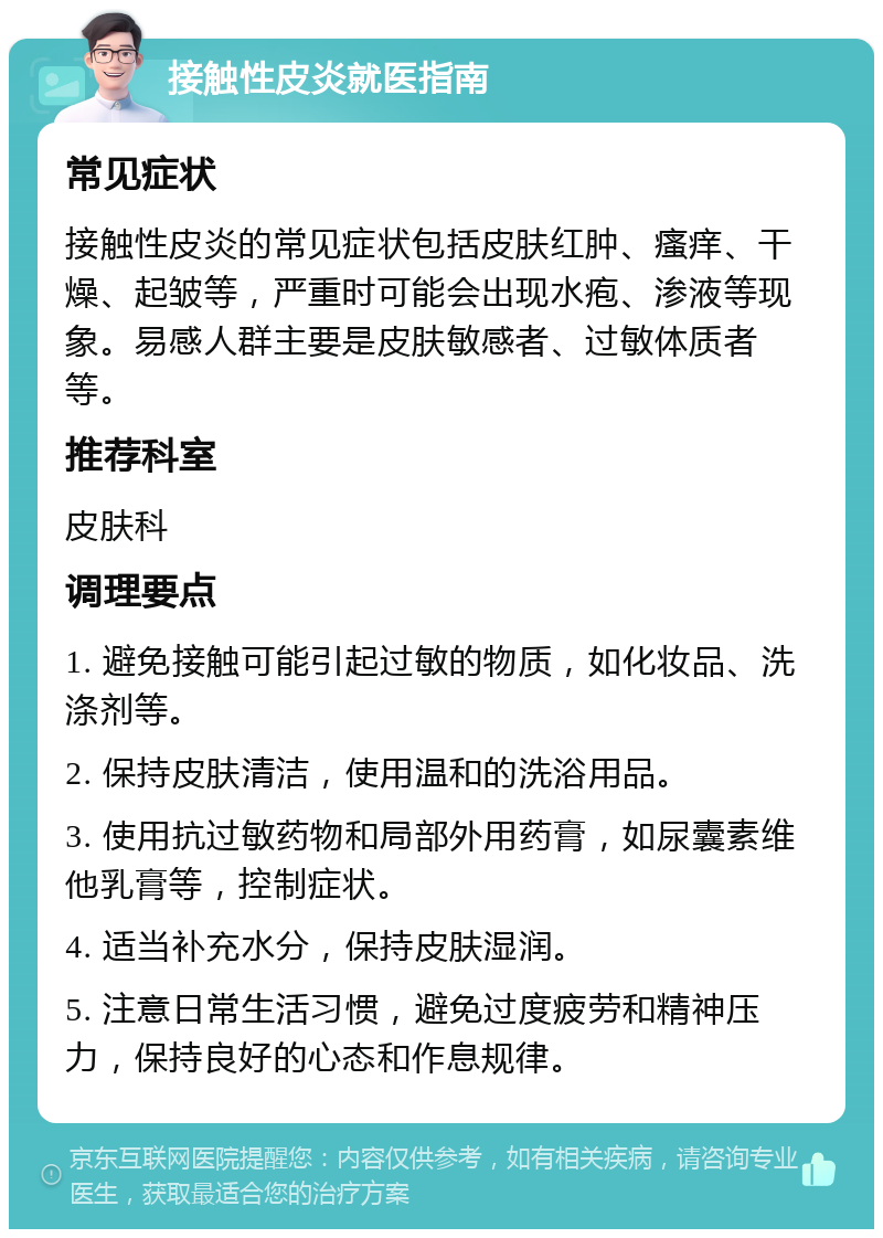 接触性皮炎就医指南 常见症状 接触性皮炎的常见症状包括皮肤红肿、瘙痒、干燥、起皱等，严重时可能会出现水疱、渗液等现象。易感人群主要是皮肤敏感者、过敏体质者等。 推荐科室 皮肤科 调理要点 1. 避免接触可能引起过敏的物质，如化妆品、洗涤剂等。 2. 保持皮肤清洁，使用温和的洗浴用品。 3. 使用抗过敏药物和局部外用药膏，如尿囊素维他乳膏等，控制症状。 4. 适当补充水分，保持皮肤湿润。 5. 注意日常生活习惯，避免过度疲劳和精神压力，保持良好的心态和作息规律。