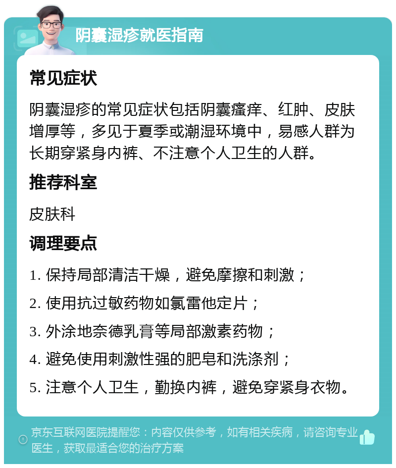 阴囊湿疹就医指南 常见症状 阴囊湿疹的常见症状包括阴囊瘙痒、红肿、皮肤增厚等，多见于夏季或潮湿环境中，易感人群为长期穿紧身内裤、不注意个人卫生的人群。 推荐科室 皮肤科 调理要点 1. 保持局部清洁干燥，避免摩擦和刺激； 2. 使用抗过敏药物如氯雷他定片； 3. 外涂地奈德乳膏等局部激素药物； 4. 避免使用刺激性强的肥皂和洗涤剂； 5. 注意个人卫生，勤换内裤，避免穿紧身衣物。