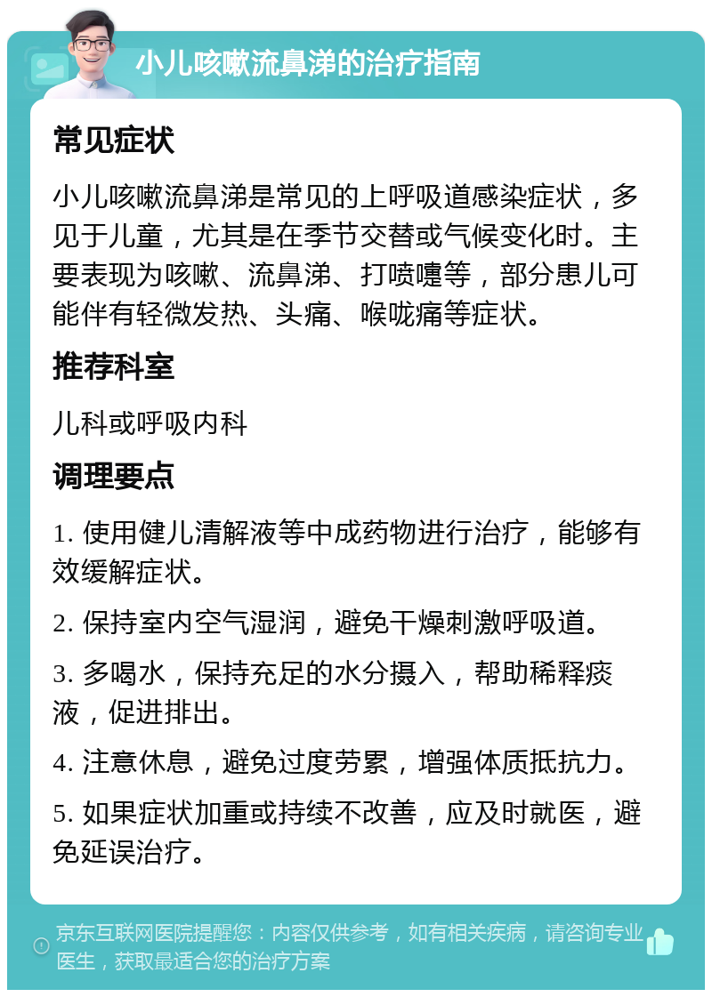 小儿咳嗽流鼻涕的治疗指南 常见症状 小儿咳嗽流鼻涕是常见的上呼吸道感染症状，多见于儿童，尤其是在季节交替或气候变化时。主要表现为咳嗽、流鼻涕、打喷嚏等，部分患儿可能伴有轻微发热、头痛、喉咙痛等症状。 推荐科室 儿科或呼吸内科 调理要点 1. 使用健儿清解液等中成药物进行治疗，能够有效缓解症状。 2. 保持室内空气湿润，避免干燥刺激呼吸道。 3. 多喝水，保持充足的水分摄入，帮助稀释痰液，促进排出。 4. 注意休息，避免过度劳累，增强体质抵抗力。 5. 如果症状加重或持续不改善，应及时就医，避免延误治疗。