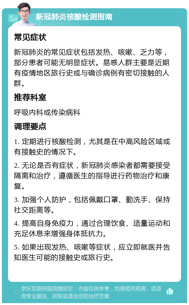 新冠肺炎核酸检测指南 常见症状 新冠肺炎的常见症状包括发热、咳嗽、乏力等，部分患者可能无明显症状。易感人群主要是近期有疫情地区旅行史或与确诊病例有密切接触的人群。 推荐科室 呼吸内科或传染病科 调理要点 1. 定期进行核酸检测，尤其是在中高风险区域或有接触史的情况下。 2. 无论是否有症状，新冠肺炎感染者都需要接受隔离和治疗，遵循医生的指导进行药物治疗和康复。 3. 加强个人防护，包括佩戴口罩、勤洗手、保持社交距离等。 4. 提高自身免疫力，通过合理饮食、适量运动和充足休息来增强身体抵抗力。 5. 如果出现发热、咳嗽等症状，应立即就医并告知医生可能的接触史或旅行史。