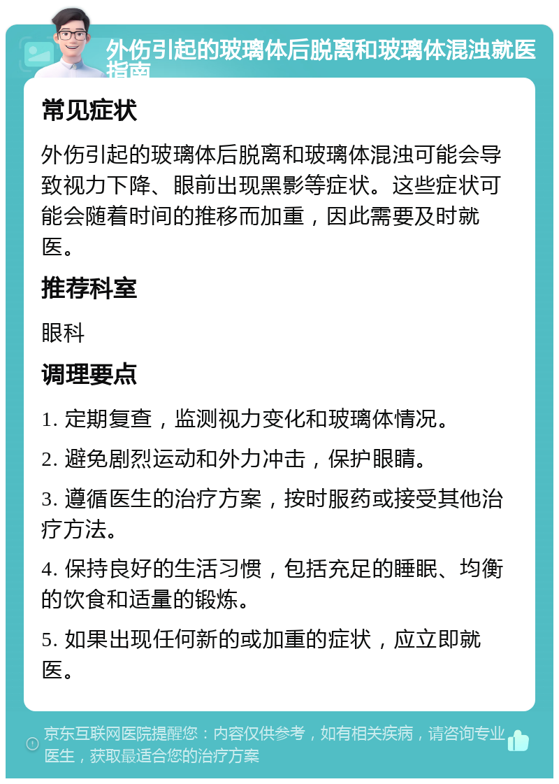 外伤引起的玻璃体后脱离和玻璃体混浊就医指南 常见症状 外伤引起的玻璃体后脱离和玻璃体混浊可能会导致视力下降、眼前出现黑影等症状。这些症状可能会随着时间的推移而加重，因此需要及时就医。 推荐科室 眼科 调理要点 1. 定期复查，监测视力变化和玻璃体情况。 2. 避免剧烈运动和外力冲击，保护眼睛。 3. 遵循医生的治疗方案，按时服药或接受其他治疗方法。 4. 保持良好的生活习惯，包括充足的睡眠、均衡的饮食和适量的锻炼。 5. 如果出现任何新的或加重的症状，应立即就医。