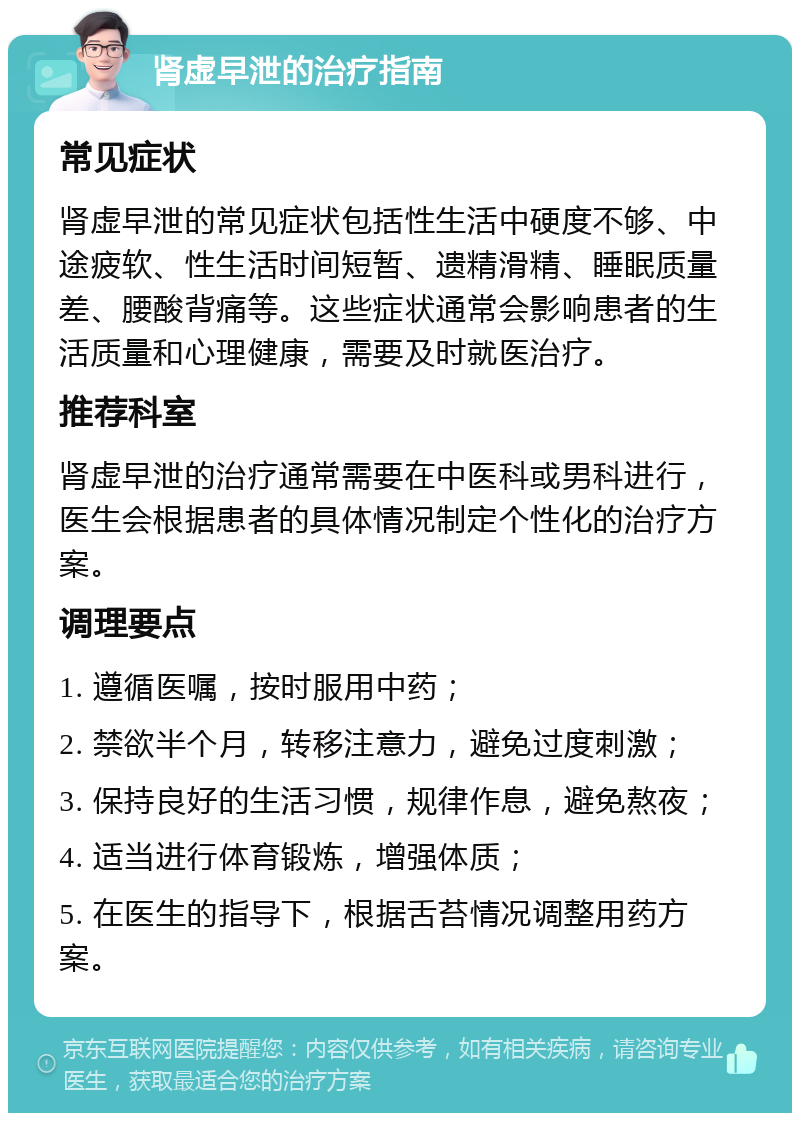 肾虚早泄的治疗指南 常见症状 肾虚早泄的常见症状包括性生活中硬度不够、中途疲软、性生活时间短暂、遗精滑精、睡眠质量差、腰酸背痛等。这些症状通常会影响患者的生活质量和心理健康，需要及时就医治疗。 推荐科室 肾虚早泄的治疗通常需要在中医科或男科进行，医生会根据患者的具体情况制定个性化的治疗方案。 调理要点 1. 遵循医嘱，按时服用中药； 2. 禁欲半个月，转移注意力，避免过度刺激； 3. 保持良好的生活习惯，规律作息，避免熬夜； 4. 适当进行体育锻炼，增强体质； 5. 在医生的指导下，根据舌苔情况调整用药方案。