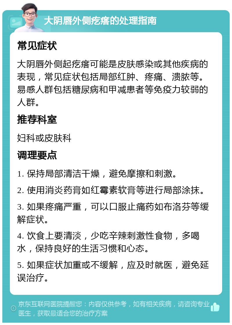 大阴唇外侧疙瘩的处理指南 常见症状 大阴唇外侧起疙瘩可能是皮肤感染或其他疾病的表现，常见症状包括局部红肿、疼痛、溃脓等。易感人群包括糖尿病和甲减患者等免疫力较弱的人群。 推荐科室 妇科或皮肤科 调理要点 1. 保持局部清洁干燥，避免摩擦和刺激。 2. 使用消炎药膏如红霉素软膏等进行局部涂抹。 3. 如果疼痛严重，可以口服止痛药如布洛芬等缓解症状。 4. 饮食上要清淡，少吃辛辣刺激性食物，多喝水，保持良好的生活习惯和心态。 5. 如果症状加重或不缓解，应及时就医，避免延误治疗。