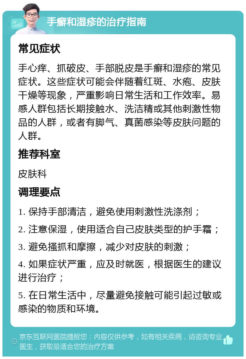 手癣和湿疹的治疗指南 常见症状 手心痒、抓破皮、手部脱皮是手癣和湿疹的常见症状。这些症状可能会伴随着红斑、水疱、皮肤干燥等现象，严重影响日常生活和工作效率。易感人群包括长期接触水、洗洁精或其他刺激性物品的人群，或者有脚气、真菌感染等皮肤问题的人群。 推荐科室 皮肤科 调理要点 1. 保持手部清洁，避免使用刺激性洗涤剂； 2. 注意保湿，使用适合自己皮肤类型的护手霜； 3. 避免搔抓和摩擦，减少对皮肤的刺激； 4. 如果症状严重，应及时就医，根据医生的建议进行治疗； 5. 在日常生活中，尽量避免接触可能引起过敏或感染的物质和环境。