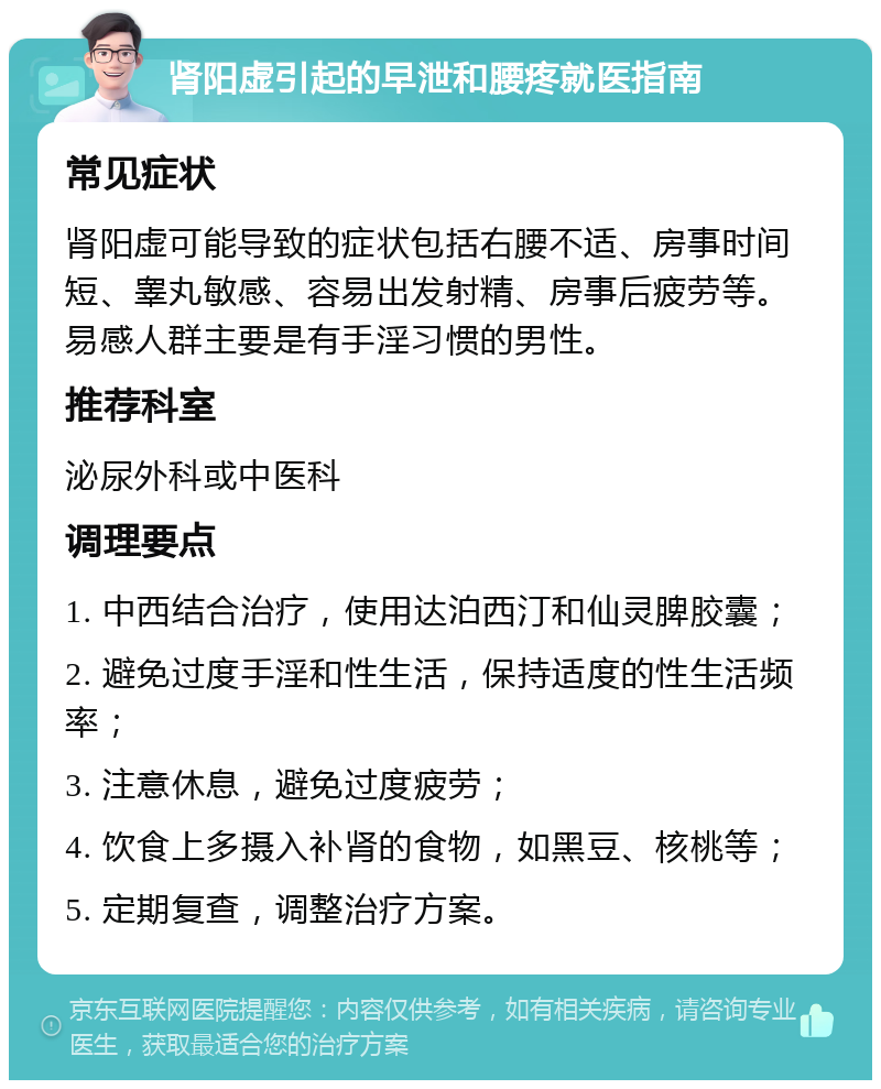 肾阳虚引起的早泄和腰疼就医指南 常见症状 肾阳虚可能导致的症状包括右腰不适、房事时间短、睾丸敏感、容易出发射精、房事后疲劳等。易感人群主要是有手淫习惯的男性。 推荐科室 泌尿外科或中医科 调理要点 1. 中西结合治疗，使用达泊西汀和仙灵脾胶囊； 2. 避免过度手淫和性生活，保持适度的性生活频率； 3. 注意休息，避免过度疲劳； 4. 饮食上多摄入补肾的食物，如黑豆、核桃等； 5. 定期复查，调整治疗方案。