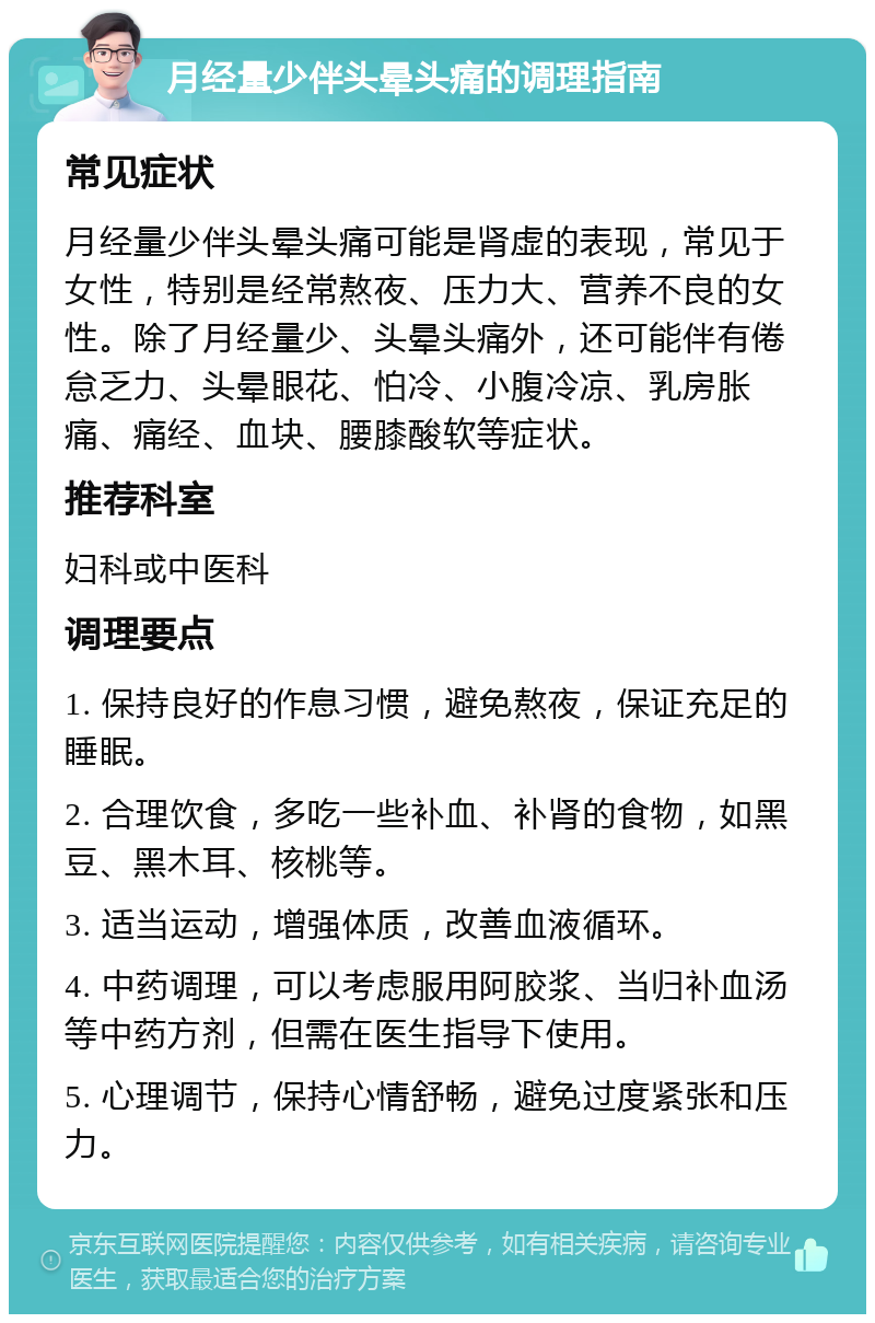 月经量少伴头晕头痛的调理指南 常见症状 月经量少伴头晕头痛可能是肾虚的表现，常见于女性，特别是经常熬夜、压力大、营养不良的女性。除了月经量少、头晕头痛外，还可能伴有倦怠乏力、头晕眼花、怕冷、小腹冷凉、乳房胀痛、痛经、血块、腰膝酸软等症状。 推荐科室 妇科或中医科 调理要点 1. 保持良好的作息习惯，避免熬夜，保证充足的睡眠。 2. 合理饮食，多吃一些补血、补肾的食物，如黑豆、黑木耳、核桃等。 3. 适当运动，增强体质，改善血液循环。 4. 中药调理，可以考虑服用阿胶浆、当归补血汤等中药方剂，但需在医生指导下使用。 5. 心理调节，保持心情舒畅，避免过度紧张和压力。