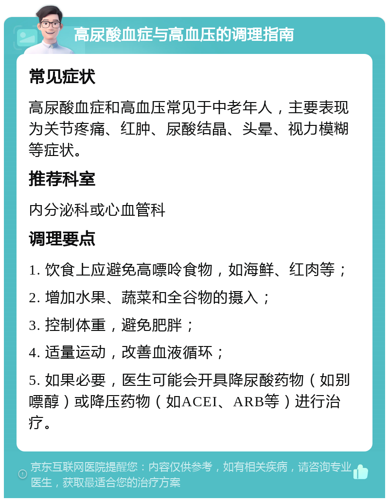 高尿酸血症与高血压的调理指南 常见症状 高尿酸血症和高血压常见于中老年人，主要表现为关节疼痛、红肿、尿酸结晶、头晕、视力模糊等症状。 推荐科室 内分泌科或心血管科 调理要点 1. 饮食上应避免高嘌呤食物，如海鲜、红肉等； 2. 增加水果、蔬菜和全谷物的摄入； 3. 控制体重，避免肥胖； 4. 适量运动，改善血液循环； 5. 如果必要，医生可能会开具降尿酸药物（如别嘌醇）或降压药物（如ACEI、ARB等）进行治疗。