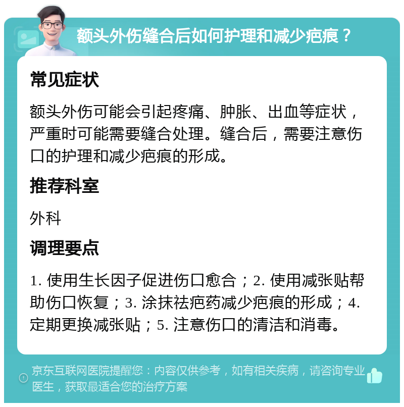 额头外伤缝合后如何护理和减少疤痕？ 常见症状 额头外伤可能会引起疼痛、肿胀、出血等症状，严重时可能需要缝合处理。缝合后，需要注意伤口的护理和减少疤痕的形成。 推荐科室 外科 调理要点 1. 使用生长因子促进伤口愈合；2. 使用减张贴帮助伤口恢复；3. 涂抹祛疤药减少疤痕的形成；4. 定期更换减张贴；5. 注意伤口的清洁和消毒。