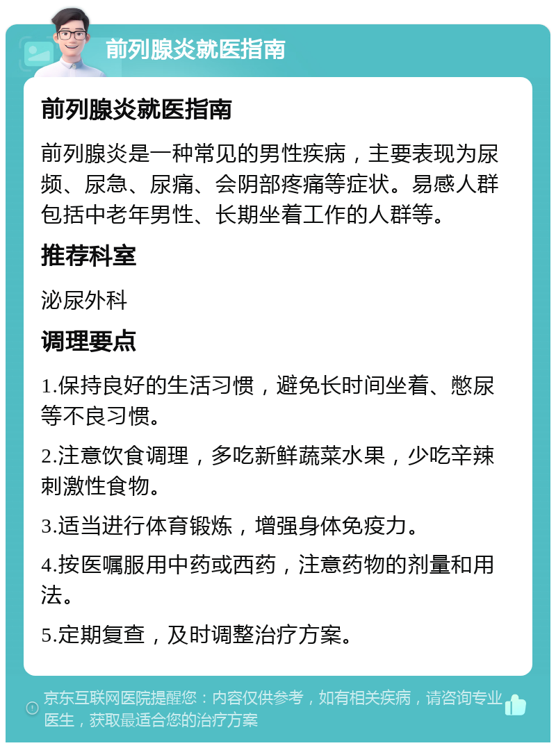 前列腺炎就医指南 前列腺炎就医指南 前列腺炎是一种常见的男性疾病，主要表现为尿频、尿急、尿痛、会阴部疼痛等症状。易感人群包括中老年男性、长期坐着工作的人群等。 推荐科室 泌尿外科 调理要点 1.保持良好的生活习惯，避免长时间坐着、憋尿等不良习惯。 2.注意饮食调理，多吃新鲜蔬菜水果，少吃辛辣刺激性食物。 3.适当进行体育锻炼，增强身体免疫力。 4.按医嘱服用中药或西药，注意药物的剂量和用法。 5.定期复查，及时调整治疗方案。