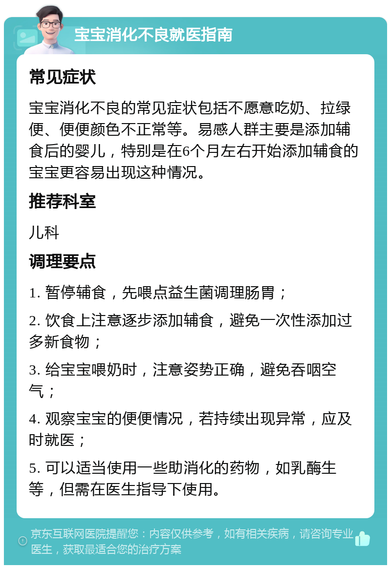 宝宝消化不良就医指南 常见症状 宝宝消化不良的常见症状包括不愿意吃奶、拉绿便、便便颜色不正常等。易感人群主要是添加辅食后的婴儿，特别是在6个月左右开始添加辅食的宝宝更容易出现这种情况。 推荐科室 儿科 调理要点 1. 暂停辅食，先喂点益生菌调理肠胃； 2. 饮食上注意逐步添加辅食，避免一次性添加过多新食物； 3. 给宝宝喂奶时，注意姿势正确，避免吞咽空气； 4. 观察宝宝的便便情况，若持续出现异常，应及时就医； 5. 可以适当使用一些助消化的药物，如乳酶生等，但需在医生指导下使用。