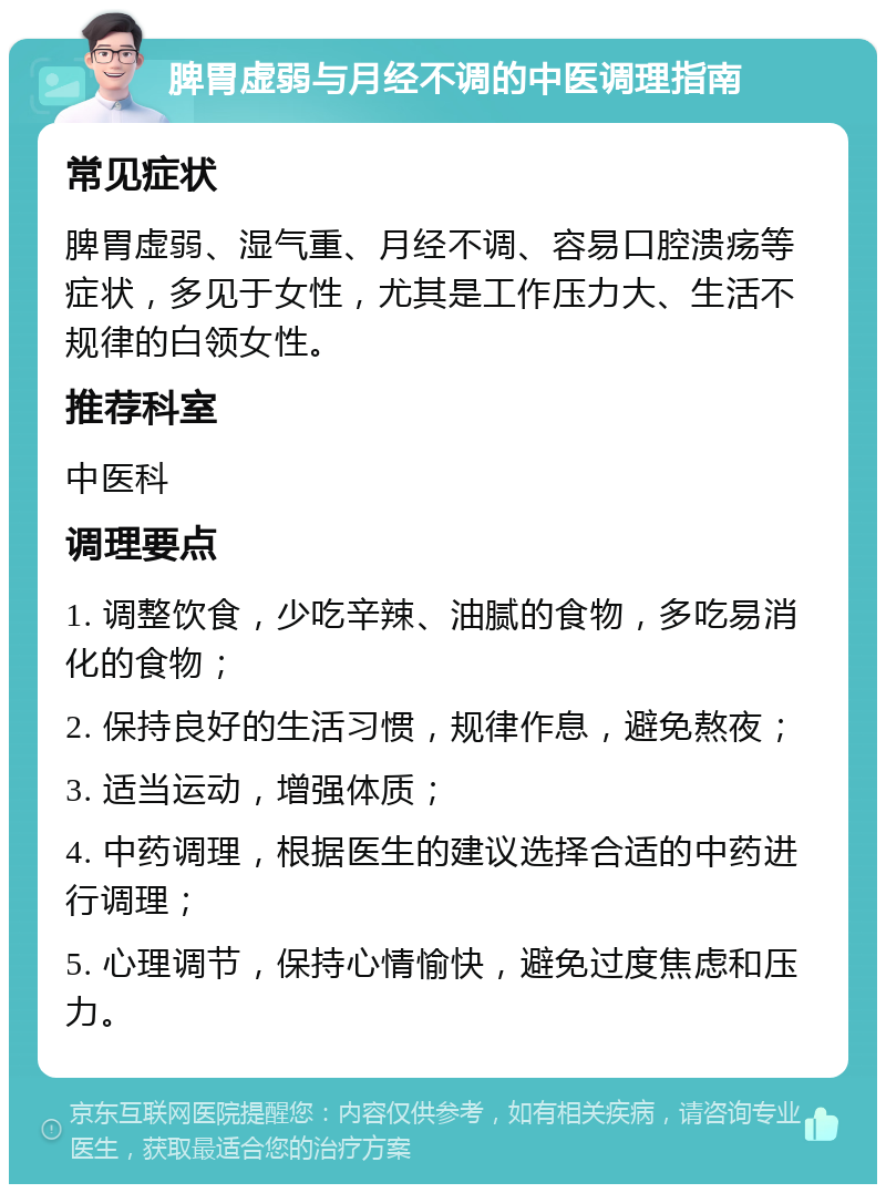 脾胃虚弱与月经不调的中医调理指南 常见症状 脾胃虚弱、湿气重、月经不调、容易口腔溃疡等症状，多见于女性，尤其是工作压力大、生活不规律的白领女性。 推荐科室 中医科 调理要点 1. 调整饮食，少吃辛辣、油腻的食物，多吃易消化的食物； 2. 保持良好的生活习惯，规律作息，避免熬夜； 3. 适当运动，增强体质； 4. 中药调理，根据医生的建议选择合适的中药进行调理； 5. 心理调节，保持心情愉快，避免过度焦虑和压力。