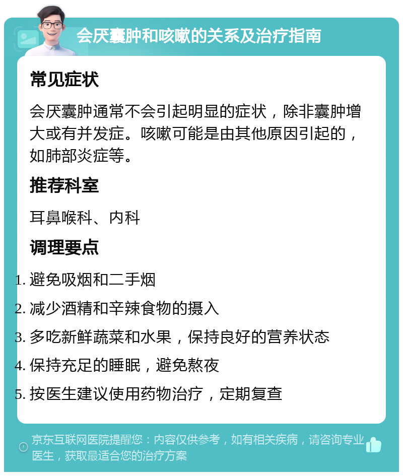 会厌囊肿和咳嗽的关系及治疗指南 常见症状 会厌囊肿通常不会引起明显的症状，除非囊肿增大或有并发症。咳嗽可能是由其他原因引起的，如肺部炎症等。 推荐科室 耳鼻喉科、内科 调理要点 避免吸烟和二手烟 减少酒精和辛辣食物的摄入 多吃新鲜蔬菜和水果，保持良好的营养状态 保持充足的睡眠，避免熬夜 按医生建议使用药物治疗，定期复查