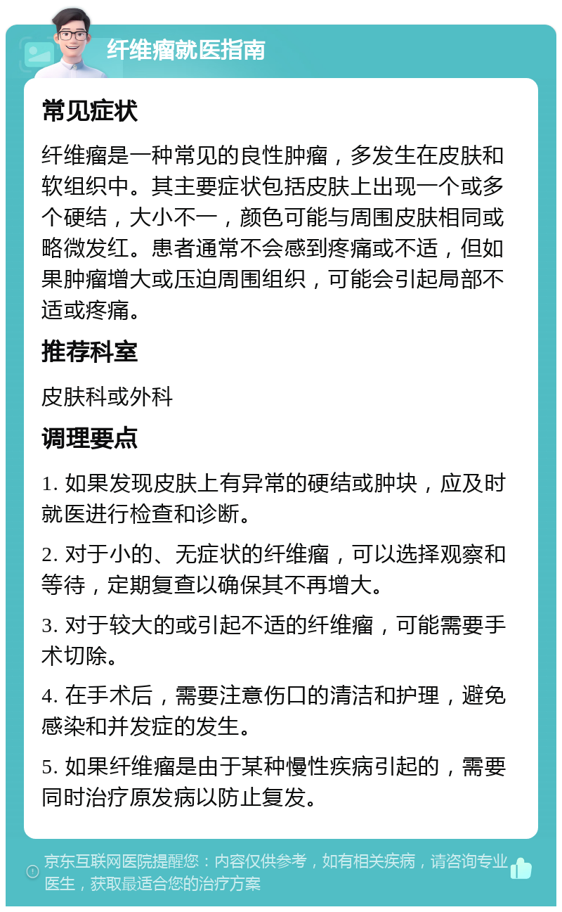 纤维瘤就医指南 常见症状 纤维瘤是一种常见的良性肿瘤，多发生在皮肤和软组织中。其主要症状包括皮肤上出现一个或多个硬结，大小不一，颜色可能与周围皮肤相同或略微发红。患者通常不会感到疼痛或不适，但如果肿瘤增大或压迫周围组织，可能会引起局部不适或疼痛。 推荐科室 皮肤科或外科 调理要点 1. 如果发现皮肤上有异常的硬结或肿块，应及时就医进行检查和诊断。 2. 对于小的、无症状的纤维瘤，可以选择观察和等待，定期复查以确保其不再增大。 3. 对于较大的或引起不适的纤维瘤，可能需要手术切除。 4. 在手术后，需要注意伤口的清洁和护理，避免感染和并发症的发生。 5. 如果纤维瘤是由于某种慢性疾病引起的，需要同时治疗原发病以防止复发。