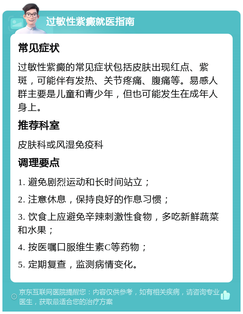 过敏性紫癜就医指南 常见症状 过敏性紫癜的常见症状包括皮肤出现红点、紫斑，可能伴有发热、关节疼痛、腹痛等。易感人群主要是儿童和青少年，但也可能发生在成年人身上。 推荐科室 皮肤科或风湿免疫科 调理要点 1. 避免剧烈运动和长时间站立； 2. 注意休息，保持良好的作息习惯； 3. 饮食上应避免辛辣刺激性食物，多吃新鲜蔬菜和水果； 4. 按医嘱口服维生素C等药物； 5. 定期复查，监测病情变化。