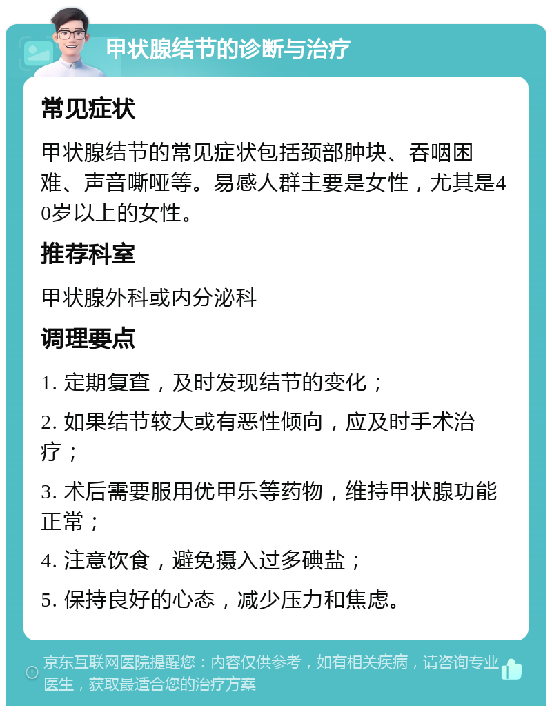 甲状腺结节的诊断与治疗 常见症状 甲状腺结节的常见症状包括颈部肿块、吞咽困难、声音嘶哑等。易感人群主要是女性，尤其是40岁以上的女性。 推荐科室 甲状腺外科或内分泌科 调理要点 1. 定期复查，及时发现结节的变化； 2. 如果结节较大或有恶性倾向，应及时手术治疗； 3. 术后需要服用优甲乐等药物，维持甲状腺功能正常； 4. 注意饮食，避免摄入过多碘盐； 5. 保持良好的心态，减少压力和焦虑。