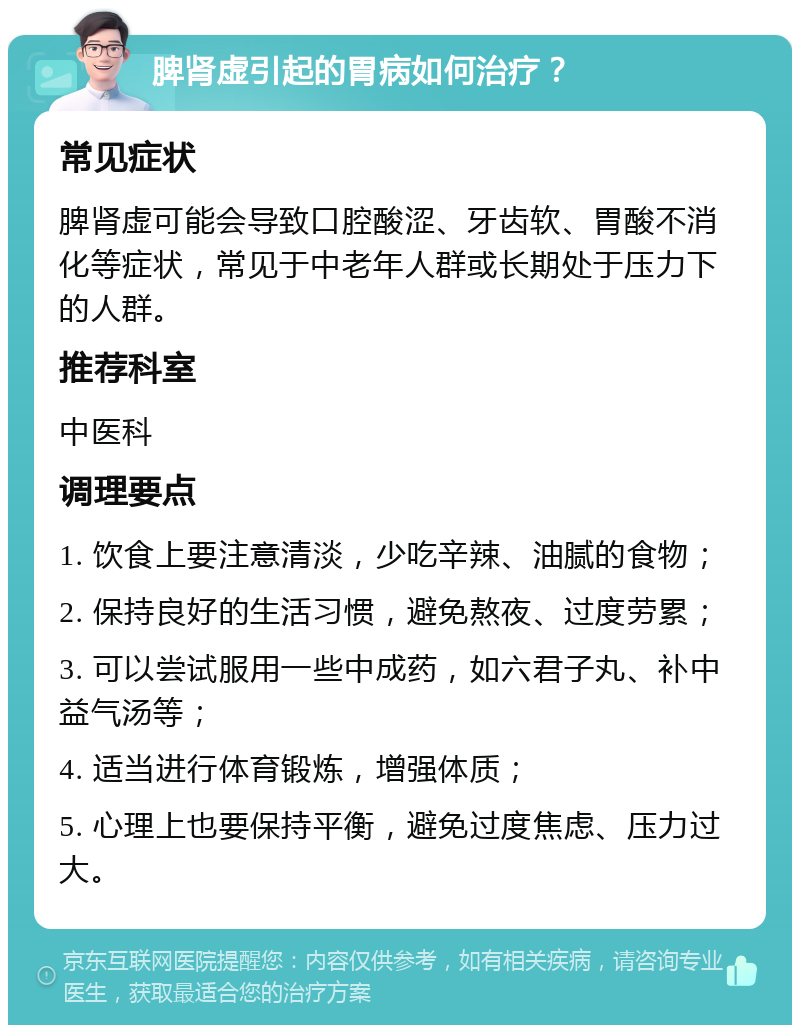 脾肾虚引起的胃病如何治疗？ 常见症状 脾肾虚可能会导致口腔酸涩、牙齿软、胃酸不消化等症状，常见于中老年人群或长期处于压力下的人群。 推荐科室 中医科 调理要点 1. 饮食上要注意清淡，少吃辛辣、油腻的食物； 2. 保持良好的生活习惯，避免熬夜、过度劳累； 3. 可以尝试服用一些中成药，如六君子丸、补中益气汤等； 4. 适当进行体育锻炼，增强体质； 5. 心理上也要保持平衡，避免过度焦虑、压力过大。