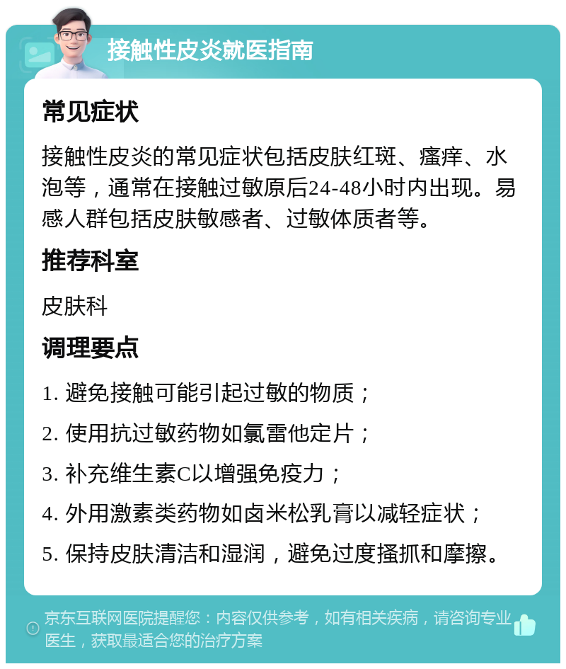 接触性皮炎就医指南 常见症状 接触性皮炎的常见症状包括皮肤红斑、瘙痒、水泡等，通常在接触过敏原后24-48小时内出现。易感人群包括皮肤敏感者、过敏体质者等。 推荐科室 皮肤科 调理要点 1. 避免接触可能引起过敏的物质； 2. 使用抗过敏药物如氯雷他定片； 3. 补充维生素C以增强免疫力； 4. 外用激素类药物如卤米松乳膏以减轻症状； 5. 保持皮肤清洁和湿润，避免过度搔抓和摩擦。