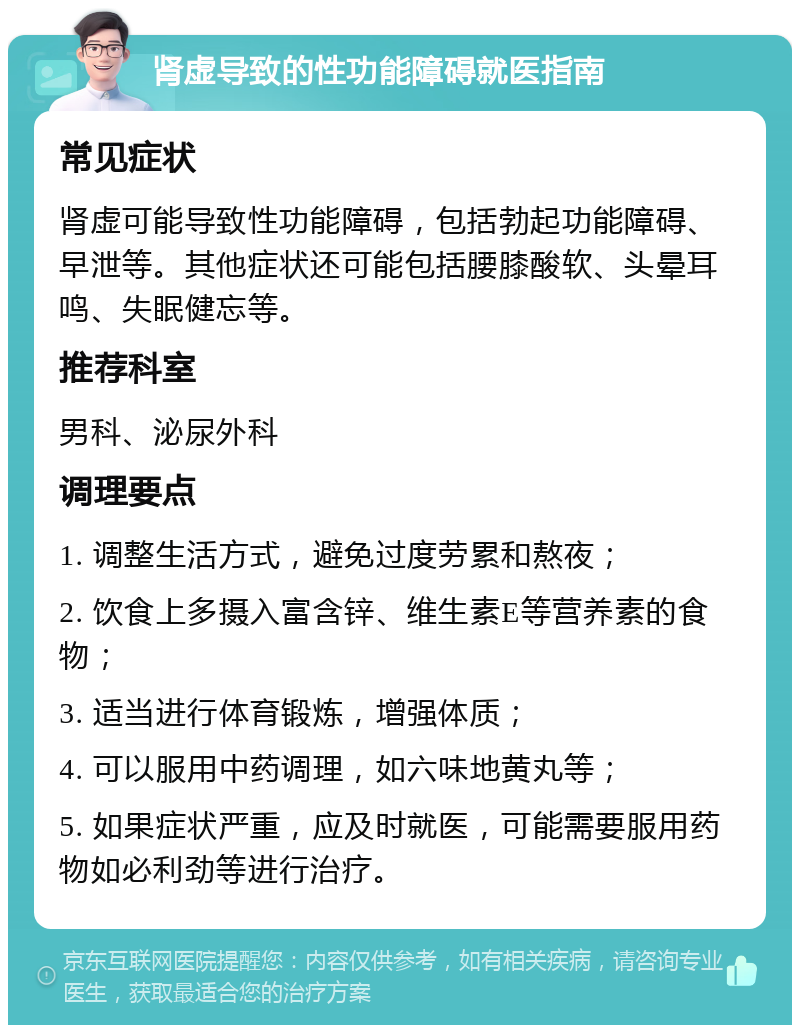 肾虚导致的性功能障碍就医指南 常见症状 肾虚可能导致性功能障碍，包括勃起功能障碍、早泄等。其他症状还可能包括腰膝酸软、头晕耳鸣、失眠健忘等。 推荐科室 男科、泌尿外科 调理要点 1. 调整生活方式，避免过度劳累和熬夜； 2. 饮食上多摄入富含锌、维生素E等营养素的食物； 3. 适当进行体育锻炼，增强体质； 4. 可以服用中药调理，如六味地黄丸等； 5. 如果症状严重，应及时就医，可能需要服用药物如必利劲等进行治疗。