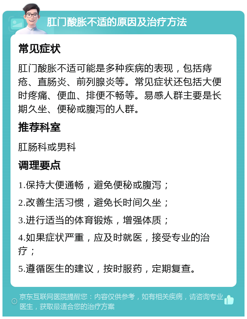 肛门酸胀不适的原因及治疗方法 常见症状 肛门酸胀不适可能是多种疾病的表现，包括痔疮、直肠炎、前列腺炎等。常见症状还包括大便时疼痛、便血、排便不畅等。易感人群主要是长期久坐、便秘或腹泻的人群。 推荐科室 肛肠科或男科 调理要点 1.保持大便通畅，避免便秘或腹泻； 2.改善生活习惯，避免长时间久坐； 3.进行适当的体育锻炼，增强体质； 4.如果症状严重，应及时就医，接受专业的治疗； 5.遵循医生的建议，按时服药，定期复查。