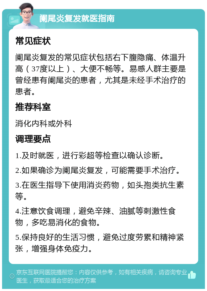 阑尾炎复发就医指南 常见症状 阑尾炎复发的常见症状包括右下腹隐痛、体温升高（37度以上）、大便不畅等。易感人群主要是曾经患有阑尾炎的患者，尤其是未经手术治疗的患者。 推荐科室 消化内科或外科 调理要点 1.及时就医，进行彩超等检查以确认诊断。 2.如果确诊为阑尾炎复发，可能需要手术治疗。 3.在医生指导下使用消炎药物，如头孢类抗生素等。 4.注意饮食调理，避免辛辣、油腻等刺激性食物，多吃易消化的食物。 5.保持良好的生活习惯，避免过度劳累和精神紧张，增强身体免疫力。