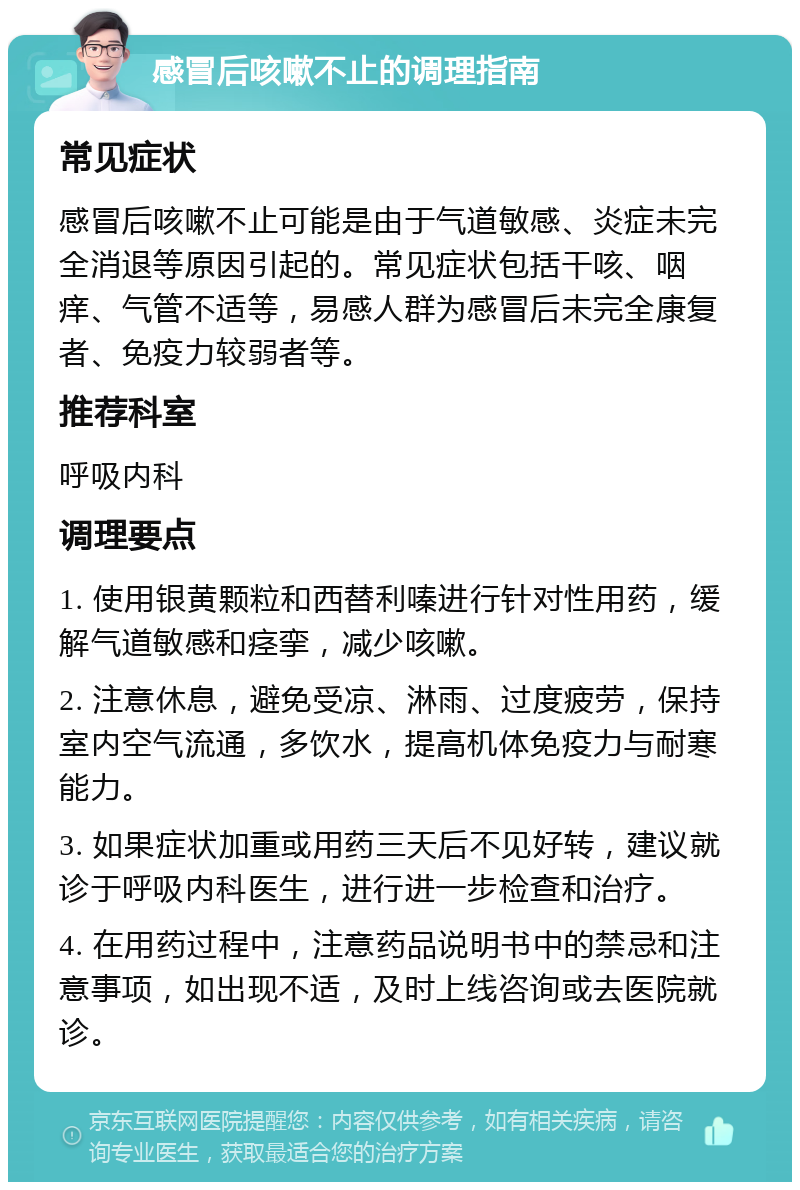 感冒后咳嗽不止的调理指南 常见症状 感冒后咳嗽不止可能是由于气道敏感、炎症未完全消退等原因引起的。常见症状包括干咳、咽痒、气管不适等，易感人群为感冒后未完全康复者、免疫力较弱者等。 推荐科室 呼吸内科 调理要点 1. 使用银黄颗粒和西替利嗪进行针对性用药，缓解气道敏感和痉挛，减少咳嗽。 2. 注意休息，避免受凉、淋雨、过度疲劳，保持室内空气流通，多饮水，提高机体免疫力与耐寒能力。 3. 如果症状加重或用药三天后不见好转，建议就诊于呼吸内科医生，进行进一步检查和治疗。 4. 在用药过程中，注意药品说明书中的禁忌和注意事项，如出现不适，及时上线咨询或去医院就诊。