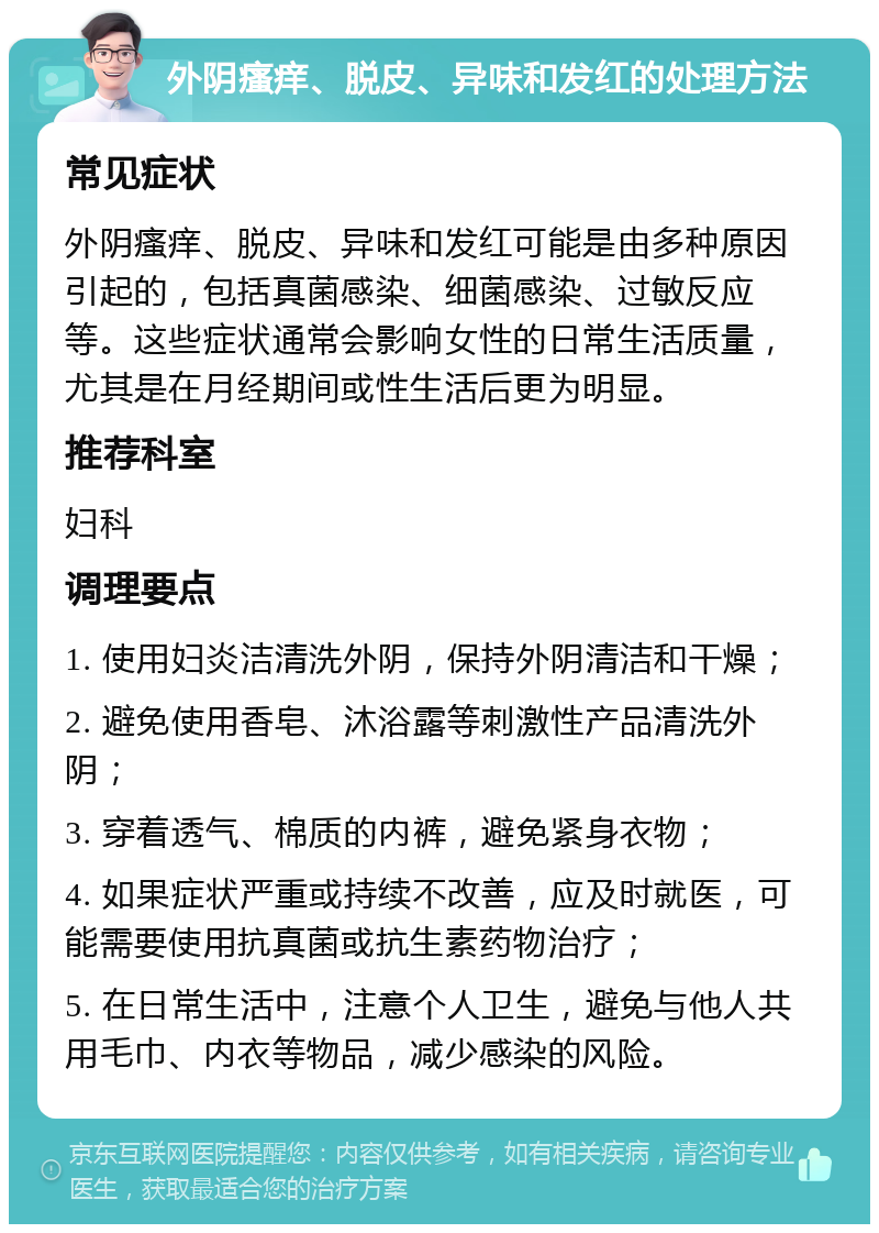 外阴瘙痒、脱皮、异味和发红的处理方法 常见症状 外阴瘙痒、脱皮、异味和发红可能是由多种原因引起的，包括真菌感染、细菌感染、过敏反应等。这些症状通常会影响女性的日常生活质量，尤其是在月经期间或性生活后更为明显。 推荐科室 妇科 调理要点 1. 使用妇炎洁清洗外阴，保持外阴清洁和干燥； 2. 避免使用香皂、沐浴露等刺激性产品清洗外阴； 3. 穿着透气、棉质的内裤，避免紧身衣物； 4. 如果症状严重或持续不改善，应及时就医，可能需要使用抗真菌或抗生素药物治疗； 5. 在日常生活中，注意个人卫生，避免与他人共用毛巾、内衣等物品，减少感染的风险。